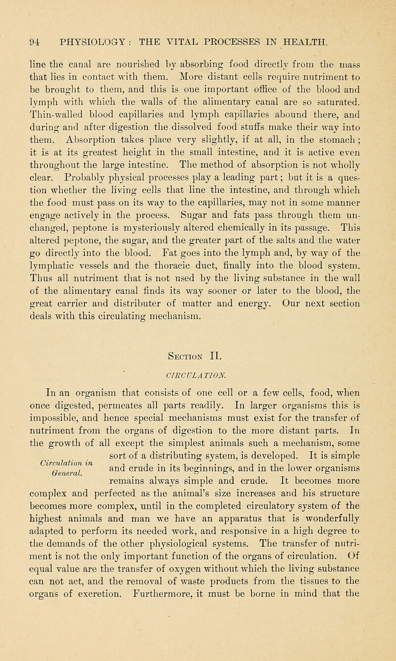 line the canal are nourished by absorbing food directly from the mass that lies in contact with them. More distant cells require nutriment to be brought to them, and this is one important office of the blood and lymph with which the walls of the alimentary canal are so saturated. Thin-walled blood capillaries and lymph capillaries abound there, and during and after digestion the dissolved food stuffs make their way into them. Absorption takes place very slightly, if at all, in the stomach; it is at its greatest height in the small intestine, and it is active even throughout the large intestine. The method of absorption is not wholly clear. Probably physical processes play a leading part; but it is a ques- tion whether the living cells that line the intestine, and through which the food must pass on its way to the capillaries, may not in some manner engage actively in the process. Sugar and fats pass through them un- changed, peptone is mysteriously altered chemically in its passage. This altered peptone, the sugar, and the greater part of the salts and the water go directly into the blood. Fat goes into the lymph and, by way of the lymphatic vessels and the thoracic duct, finally into, the blood system. Thus all nutriment that is not used by the living substance in the wall of the alimentary canal finds its way sooner or later to the blood, the great carrier and distributer of matter and energy. Our next section deals with this circulating mechanism. Section II. CIRCULATION. In an organism that consists of one cell or a few cells, food, when once digested, permeates all parts readily. In larger organisms this is impossible, and hence special mechanisms must exist for the transfer of nutriment from the organs of digestion to the more distant parts. In the growth of all except the simplest animals such a mechanism, some sort of a distributing system, is developed. It is simple Circulation in -, , . ., , , . ,, , „ , , and crude in its beginnings, and in the lower organisms remains always simple and crude. It becomes more complex and perfected as the animal's size increases and his structure becomes more complex, until in the completed circulatory system of the highest animals and man we have an apparatus that is wonderfully adapted to perform its needed work, and responsive in a high degree to the demands of the other physiological systems. The transfer of nutri- ment is not the only important function of the organs of circulation. Of equal value are the transfer of oxygen without which the living substance can not act, and the removal of waste products from the tissues to the organs of excretion. Furthermore, it must be borne in mind that the