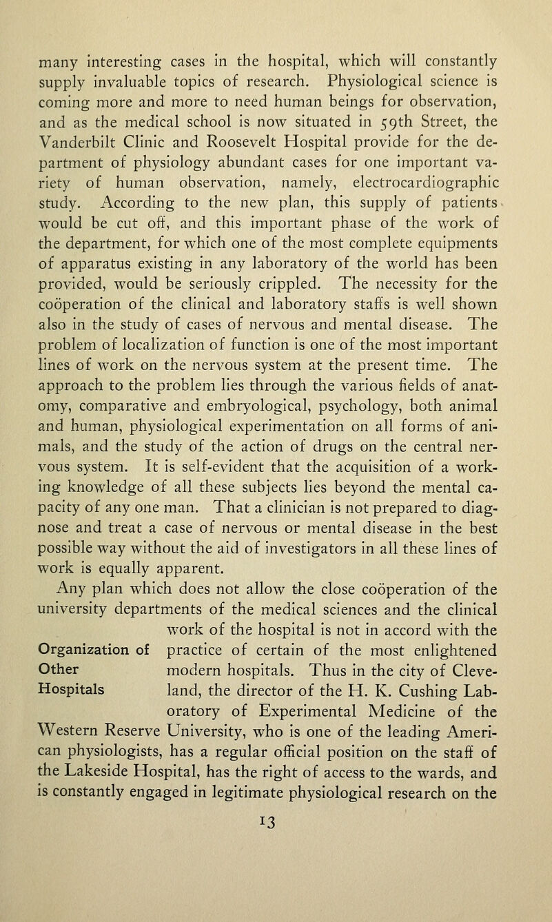 many interesting cases in the hospital, which will constantly supply invaluable topics of research. Physiological science is coming more and more to need human beings for observation, and as the medical school is now situated in 59th Street, the Vanderbilt Clinic and Roosevelt Hospital provide for the de- partment of physiology abundant cases for one important va- riety of human observation, namely, electrocardiographic study. According to the new plan, this supply of patients would be cut off, and this important phase of the work of the department, for which one of the most complete equipments of apparatus existing in any laboratory of the world has been provided, would be seriously crippled. The necessity for the cooperation of the clinical and laboratory staffs is well shown also in the study of cases of nervous and mental disease. The problem of localization of function is one of the most important lines of work on the nervous system at the present time. The approach to the problem lies through the various fields of anat- omy, comparative and embryological, psychology, both animal and human, physiological experimentation on all forms of ani- mals, and the study of the action of drugs on the central ner- vous system. It is self-evident that the acquisition of a work- ing knowledge of all these subjects lies beyond the mental ca- pacity of any one man. That a clinician is not prepared to diag- nose and treat a case of nervous or mental disease in the best possible way without the aid of investigators in all these lines of work is equally apparent. Any plan which does not allow the close cooperation of the university departments of the medical sciences and the clinical work of the hospital is not in accord with the Organization of practice of certain of the most enlightened Other modern hospitals. Thus in the city of Cleve- Hospitals land, the director of the H. K. Gushing Lab- oratory of Experimental Medicine of the Western Reserve University, who is one of the leading Ameri- can physiologists, has a regular official position on the staff of the Lakeside Hospital, has the right of access to the wards, and is constantly engaged in legitimate physiological research on the