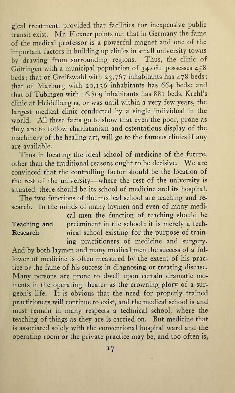 gical treatment, provided that facilities for inexpensive public transit exist. Mr. Flexner points out that in Germany the fame of the medical professor is a powerful magnet and one of the important factors in building up clinics in small university towns by drawing from surrounding regions. Thus, the clinic of Gottingen with a municipal population of 34,081 possesses 458 beds; that of Greifswald with 23,767 inhabitants has 478 beds; that of Marburg with 20,136 inhabitants has 664 beds; and that of Tubingen with 16,809 inhabitants has 881 beds. Krehl's clinic at Heidelberg is, or was until within a very few years, the largest medical clinic conducted by a single individual in the world. All these facts go to show that even the poor, prone as they are to follow charlatanism and ostentatious display of the machinery of the healing art, will go to the famous clinics if any are available. Thus in locating the ideal school of medicine of the future, other than the traditional reasons ought to be decisive. We are convinced that the controlling factor should be the location of the rest of the university—where the rest of the university is situated, there should be its school of medicine and its hospital. The two functions of the medical school are teaching and re- search. In the minds of many laymen and even of many medi- cal men the function of teaching should be Teaching and preeminent In the school: it Is merely a tech- Research nical school existing for the purpose of train- ing practitioners of medicine and surgery. And by both laymen and many medical men the success of a fol- lower of medicine Is often measured by the extent of his prac- tice or the fame of his success in diagnosing or treating disease. Many persons are prone to dwell upon certain dramatic mo- ments in the operating theater as the crowning glory of a sur- geon's Hfe. It Is obvious that the need for properly trained practitioners will continue to exist, and the medical school is and must remain In many respects a technical school, where the teaching of things as they are is carried on. But medicine that Is associated solely with the conventional hospital ward and the operating room or the private practice may be, and too often is,