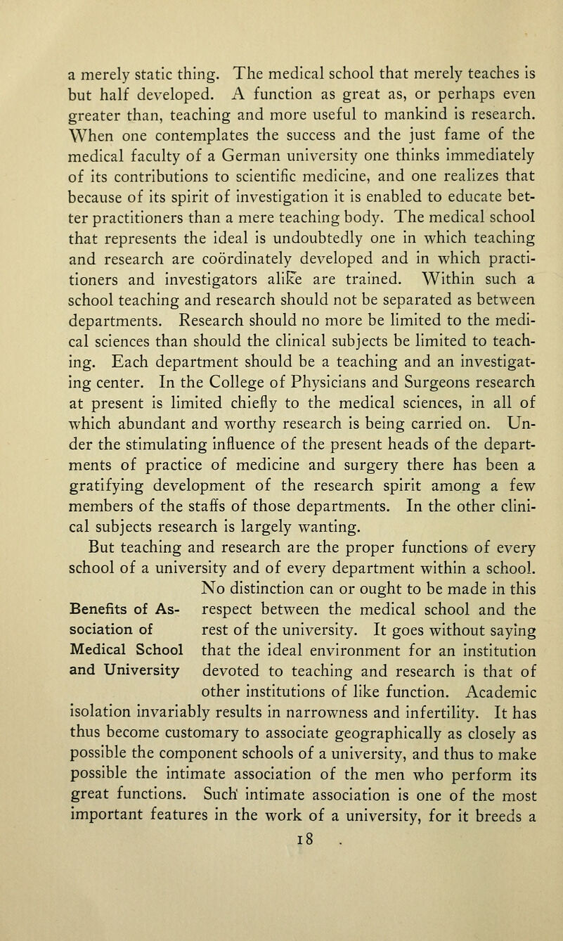 a merely static thing. The medical school that merely teaches is but half developed. A function as great as, or perhaps even greater than, teaching and more useful to mankind is research. When one contemplates the success and the just fame of the medical faculty of a German university one thinks immediately of its contributions to scientific medicine, and one realizes that because of its spirit of investigation it is enabled to educate bet- ter practitioners than a mere teaching body. The medical school that represents the ideal is undoubtedly one in which teaching and research are coordinately developed and in which practi- tioners and investigators aliUe are trained. Within such a school teaching and research should not be separated as between departments. Research should no more be limited to the medi- cal sciences than should the clinical subjects be limited to teach- ing. Each department should be a teaching and an investigat- ing center. In the College of Physicians and Surgeons research at present is limited chiefly to the medical sciences, in all of which abundant and worthy research is being carried on. Un- der the stimulating influence of the present heads of the depart- ments of practice of medicine and surgery there has been a gratifying development of the research spirit among a few members of the staffs of those departments. In the other clini- cal subjects research is largely wanting. But teaching and research are the proper functions of every school of a university and of every department within a school. No distinction can or ought to be made in this Benefits of As- respect between the medical school and the sociation of rest of the university. It goes without saying Medical School that the ideal environment for an institution and University devoted to teaching and research is that of other institutions of like function. Academic isolation invariably results in narrowness and infertility. It has thus become customary to associate geographically as closely as possible the component schools of a university, and thus to make possible the intimate association of the men who perform its great functions. Such' intimate association is one of the most important features in the work of a university, for it breeds a i8 .