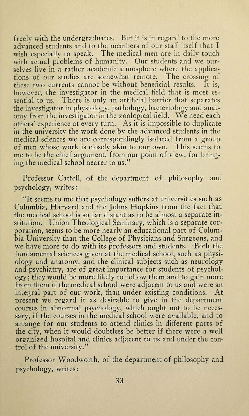 freely with the undergraduates. But it is in regard to the more advanced students and to the members of our staff itself that I wish especially to speak. The medical men are in daily touch with actual problems of humanity. Our students and we our- selves live in a rather academic atmosphere where the applica- tions of our studies are somewhat remote. The crossing of these two currents cannot be without beneficial results. It is, however, the investigator in the medical field that is most es- sential to us. There is only an artificial barrier that separates the investigator in physiology, pathology, bacteriology and anat- omy from the investigator in the zoological field. We need each others' experience at every turn. As it is impossible to duplicate in the university the work done by the advanced students in the medical sciences we are correspondingly isolated from a group of men whose work is closely akin to our own. This seems to me to be the chief argument, from our point of view, for bring- ing the medical school nearer to us. Professor Cattell, of the department of philosophy and psychology, writes: It seems to me that psychology suffers at universities such as Columbia, Harvard and the Johns Hopkins from the fact that the medical school is so far distant as to be almost a separate in- stitution. Union Theological Seminary, which is a separate cor- poration, seems to be more nearly an educational part of Colum- bia University than the College of Physicians and Surgeons, and we have more to do with its professors and students. Both the fundamental sciences given at the medical school, such as physi- ology and anatomy, and the clinical subjects such as neurology and psychiatry, are of great importance for students of psychol- ogy ; they would be more likely to follow them and to gain more from them if the medical school were adjacent to us and were an integral part of our work, than under existing conditions. At present we regard it as desirable to give In the department courses In abnormal psychology, which ought not to be neces- sary, if the courses In the medical school were available, and to arrange for our students to attend clinics in different parts of the city, when it would doubtless be better If there were a well organized hospital and clinics adjacent to us and under the con- trol of the university. Professor Woodworth, of the department of philosophy and psychology, writes: