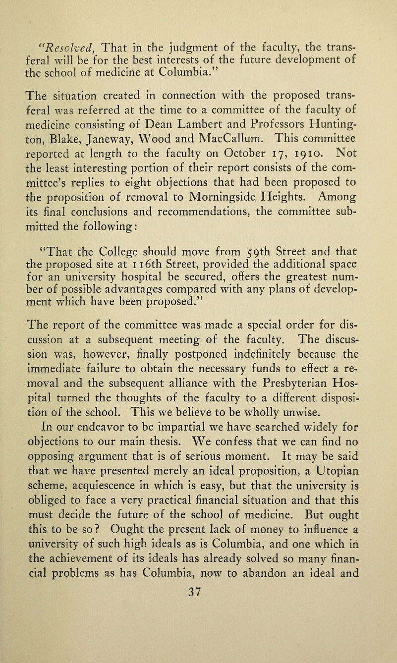 Resolved, That In the judgment of the faculty, the trans- feral will be for the best interests of the future development of the school of medicine at Columbia. The situation created in connection with the proposed trans- feral was referred at the time to a committee of the faculty of medicine consisting of Dean Lambert and Professors Hunting- ton, Blake, Janeway, Wood and MacCallum. This committee reported at length to the faculty on October 17, 1910. Not the least interesting portion of their report consists of the com- mittee's replies to eight objections that had been proposed to the proposition of removal to Morningside Heights. Among its final conclusions and recommendations, the committee sub- mitted the following: That the College should move from 59th Street and that the proposed site at i T6th Street, provided the additional space for an university hospital be secured, offers the greatest num- ber of possible advantages compared with any plans of develop- ment which have been proposed. The report of the committee was made a special order for dis- cussion at a subsequent meeting of the faculty. The discus- sion was, however, finally postponed indefinitely because the immediate failure to obtain the necessary funds to effect a re- moval and the subsequent alliance with the Presbyterian Hos- pital turned the thoughts of the faculty to a different disposi- tion of the school. This we believe to be wholly unwise. In our endeavor to be impartial we have searched widely for objections to our main thesis. We confess that we can find no opposing argument that Is of serious moment. It may be said that we have presented merely an Ideal proposition, a Utopian scheme, acquiescence in which Is easy, but that the university Is obliged to face a very practical financial situation and that this must decide the future of the school of medicine. But ought this to be so? Ought the present lack of money to Influence a university of such high Ideals as is Columbia, and one which In the achievement of its Ideals has already solved so many finan- cial problems as has Columbia, now to abandon an ideal and