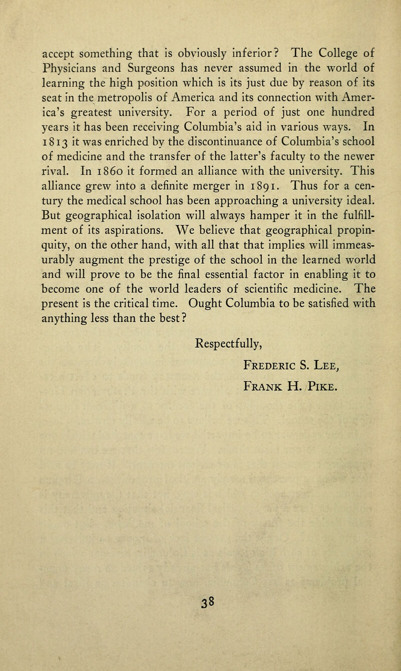 accept something that is obviously Inferior? The College of Physicians and Surgeons has never assumed in the world of learning the high position which is its just due by reason of its seat in the metropolis of America and its connection with Amer- ica's greatest university. For a period of just one hundred years it has been receiving Columbia's aid in various ways. In 1813 it was enriched by the discontinuance of Columbia's school of medicine and the transfer of the latter's faculty to the newer rival. In i860 it formed an alliance with the university. This alliance grew into a definite merger in 1891. Thus for a cen- tury the medical school has been approaching a university ideal. But geographical isolation will always hamper It In the fulfill- ment of Its aspirations. We believe that geographical propin- quity, on the other hand, with all that that implies will immeas- urably augment the prestige of the school in the learned world and will prove to be the final essential factor in enabling it to become one of the world leaders of scientific medicine. The present Is the critical time. Ought Columbia to be satisfied with anything less than the best ? Respectfully, Frederic S. Lee, Frank H. Pike.