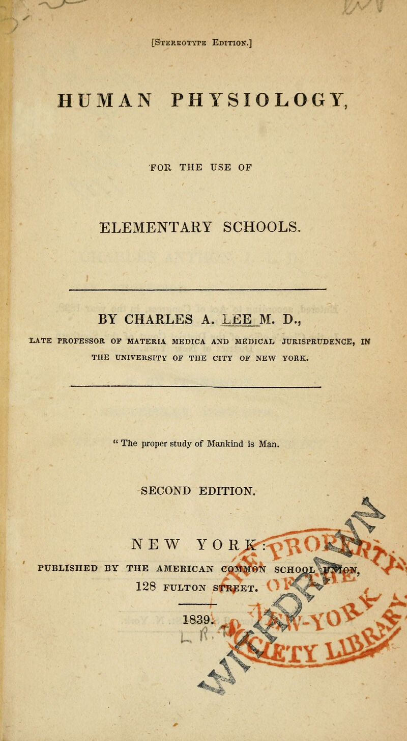 [Stkrkotvte Edition.] HUMAN PHYSIOLOGY, FOPv. THE USE OF ELEMENTARY SCHOOLS, BY CHARLES A. LEE. M. D., 2^ XATE PROFESSOR OP MATERIA MEDICA AND MEDICAL JURISPRUDENCE, IN THE UNIVERSITY OF THE CITY OF NEW YORK.  The proper study of Mankind is Man. SECOND EDITION. NEW Y O R^:^<o^O PUBLISHED BY THE AMERICAN Cjtjiljp ' 128 FULTON s^rj:et. Ol**^^*^ ' /