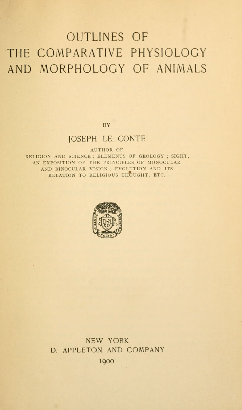 THE COMPARATIVE PHYSIOLOGY AND MORPHOLOGY OF ANIMALS BY JOSEPH LE CONTE AUTHOR OF RELIGION AND SCIENCE ; ELEMENTS OF GEOLOGY ; SIGHT, AN EXPOSITION OF THE PRINCIPLES OF MONOCULAR AND BINOCULAR VISION ; EVOLUTION AND ITS RELATION TO RELIGIOUS TH?)UGHT, ETC. NEW YORK D. APPLETON AND COMPANY 1900