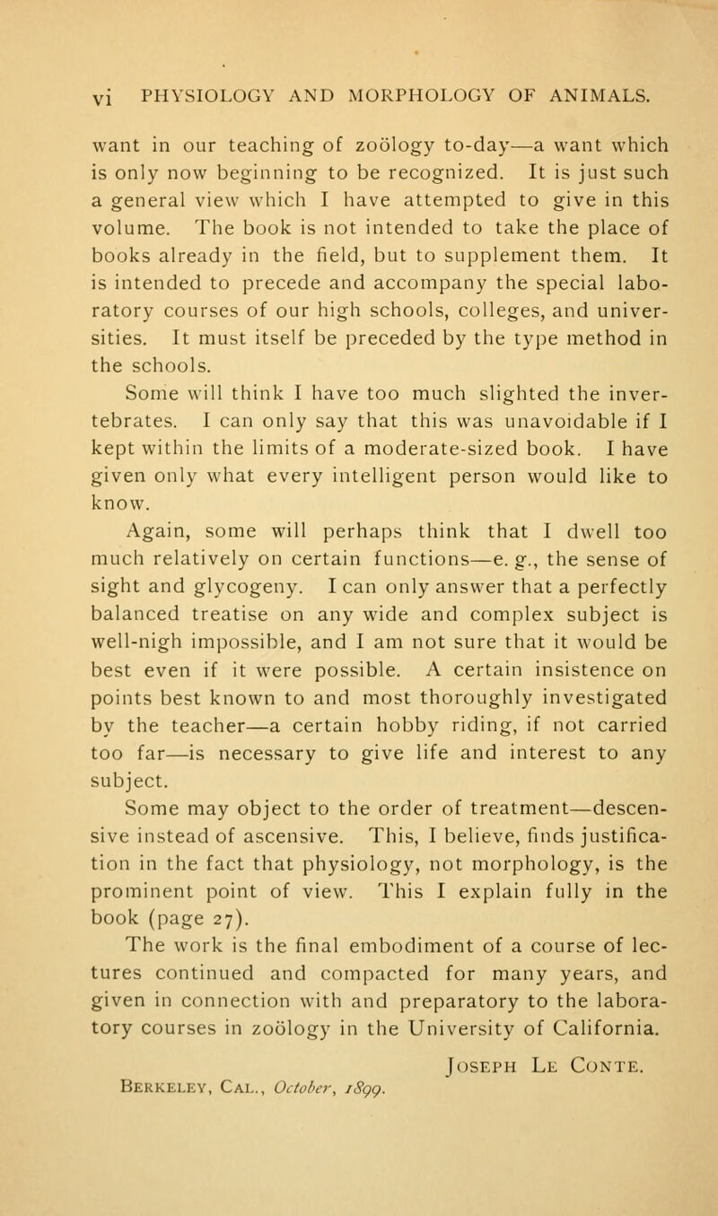 want in our teaching of zoology to-day—a want which is only now beginning to be recognized. It is just such a general view which I have attempted to give in this volume. The book is not intended to take the place of books already in the field, but to supplement them. It is intended to precede and accompany the special labo- ratory courses of our high schools, colleges, and univer- sities. It must itself be preceded by the type method in the schools. Some will think I have too much slighted the inver- tebrates. I can only say that this was unavoidable if I kept within the limits of a moderate-sized book. I have given only what every intelligent person would like to know. Again, some will perhaps think that I dwell too much relatively on certain functions—e.g., the sense of sight and glycogeny. I can only answer that a perfectly balanced treatise on any wide and complex subject is well-nigh impossible, and I am not sure that it would be best even if it were possible. A certain insistence on points best known to and most thoroughly investigated by the teacher—a certain hobby riding, if not carried too far—is necessary to give life and interest to any subject. Some may object to the order of treatment—descen- sive instead of ascensive. This, I believe, finds justifica- tion in the fact that physiology, not morphology, is the prominent point of view. This I explain fully in the book (page 27). The work is the final embodiment of a course of lec- tures continued and compacted for many years, and given in connection with and preparatory to the labora- tory courses in zoology in the University of California. Joseph Le Conte. Berkeley, Cai.., October, iSgg.