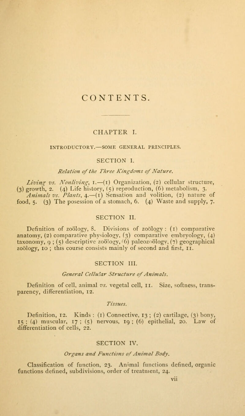 CONTENTS, CHAPTER I. INTRODUCTORY.—SOME GENERAL PRINCIPLES. SECTION I. Relation of the Three Kingdoms of Nature. Living vs. IVonliving, i.—(i) Organization, (2) cellular structure, (3) growth, 2. (4) Life history, (5) reproduction, (6) metabolism, 3. Animals vs. Plants, i,.—(i) Sensation and volition, (2) nature of food, 5. (3) The posession of a stomach, 6. (4) Waste and supply, 7. SECTION II. Definition of zoology, 8. Divisions of zoology : (i) comparative anatomy, (2) comparative physiology, (3) comparative embryologv, (4) taxonomy, 9 ; (5) descriptive zoology,'6) paleozoologv, (7) geographical zoology, 10 ; this course consists mainly of second and first, 11. SECTION III. General Cellular Structure of Animals. Definition of cell, animal vs. vegetal cell, 11. Size, softness, trans- parency, differentiation, 12. Tissues. Definition, 12. Kinds : (i) Connective, 13 ; (2) cartilage, (3) bony, 15 ; (4) muscular, 17 ; (5) nervous, 19 ; (6) epithelial, 20. Law of differentiation of cells, 22. SECTION IV. Organs and Functions of Animal Body. Classification of function, 23. Animal functions defined, organic functions defined, subdivisions, order of treatment, 24.