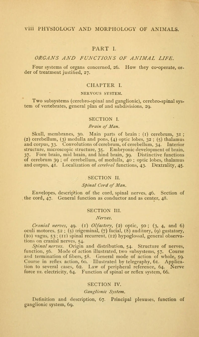 PART I. ORGANS AND FUNCTIONS OF ANIMAL LIFE. Four systems of organs concerned, 26. How they co-operate, or- der of treatment justified, 27. CHAPTER L NERVOUS SYSTEM. Two subsystems (cerebro-spinal and ganglionic), cerebro-spinal sys- tem of vertebrates, general plan of and subdivisions. 29. SECTION I. Brain of Man. Skull, membranes, 30. Main parts of brain : (i) cerebrum, 31 ; (2) cerebellum, (3) medulla and pons, (4) optic lobes, 32 ; (5) thalamus and corpus, 33. Convolutions of cerebrum, of cerebellum, 34. Interior structure, microscopic structure, 35. Embryonic development of brain, 37. Fore brain, mid brain, and hind brain, 39. Distinctive functions of cerebruiTi 39 ; of cerebellum, of medulla, 40 ; optic lobes, thalamus and corpus, 41. Localization of cerebral functions, 43. Dextrality, 45. SECTION II. Spinal Cord 0/ Man. Envelopes, description of the cord, spinal nerves, 46. Section of the cord, 47. General function as conductor and as center, 48. SECTION III. Nerves. Cranial nerves, 49. (i) Olfactory, (2) optic, 50 ; (3, 4, and 6) oculi motores, 52 ; (5) trigeminal, (7) facial, (8) auditory, (9) gustatory, (10) vagus. 53 ; (11) spinal recurrent, (12) hypoglossal, general obsei^va- tions on cranial nerves, 54. Spinal nerves. Origin and distribution, 54. Structure of nerves, function, 56. Mode of action illustrated, two subsystems, 57. Course and termination of fibers, 58. General mode of action of whole, 59. Course in reflex action, 60. Illustrated by telegraphy, 61. Applica- tion to several cases, 62. Law of peripheral reference, 64. Nerve force vs. electricity, 64. Function of spinal or reflex system, 66. SECTION IV. Ganglionic System. Definition and description, 67. Principal plexuses, function of ganglionic system, 69.