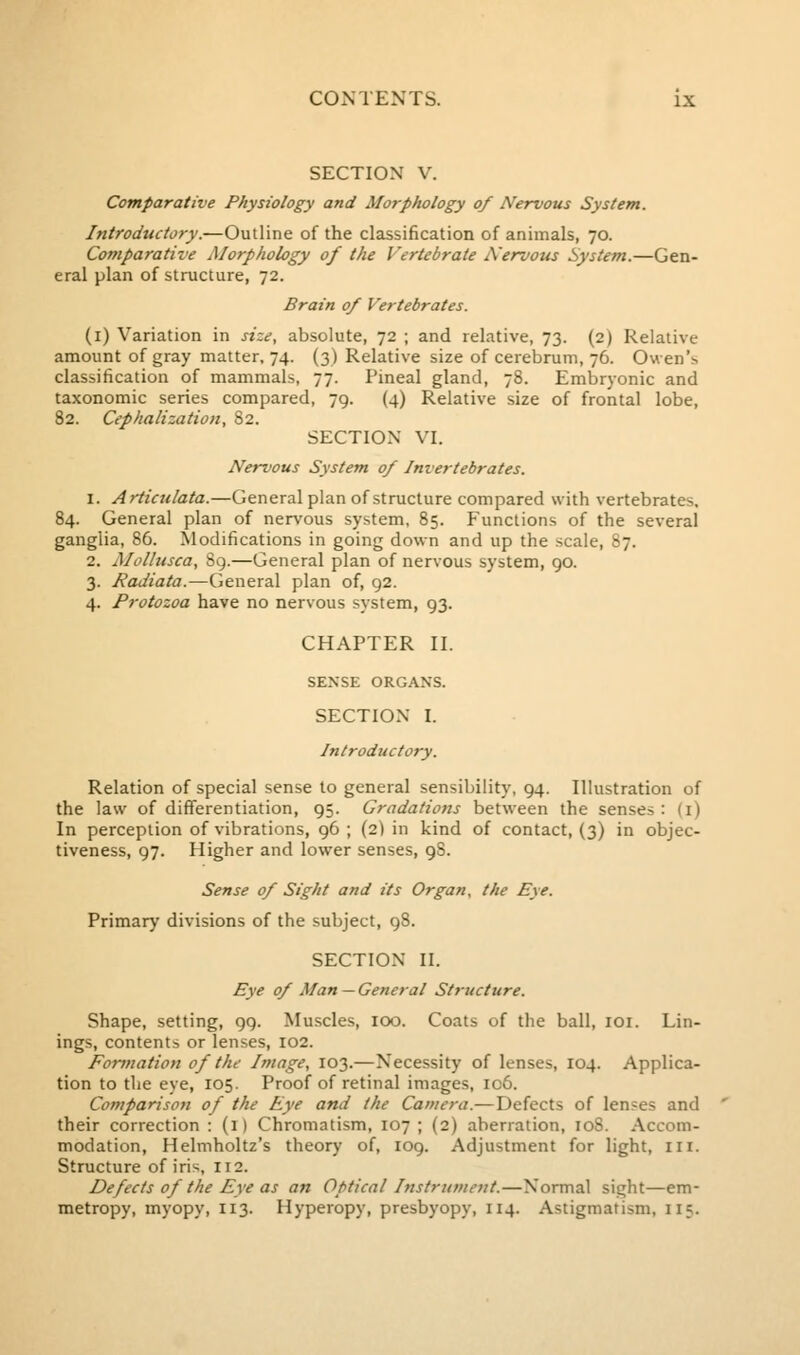 SECTION V. Comparative Physiology and Morphology of Nervous System. Introductory.—Outline of the classification of animals, 70. Comparative Morphology of the Vertebrate Nervous System.—Gen- eral plan of structure, 72. Brain 0/ Vertebrates. (i) Variation in size, absolute, 72 ; and relative, 73. (2) Relative amount of gray matter, 74. (3) Relative size of cerebrum, 76. Owen's classification of mammals, 77. Pineal gland, 78. Embryonic and taxonomic series compared, 79. (4) Relative size of frontal lobe, 82. Cephalization, 82. SECTION VI. Nervous System 0/ Invertebrates. 1. Articulata.—General plan of structure compared with vertebrates. 84. General plan of nervous system, 85. Functions of the several ganglia, 86. Modifications in going down and up the scale, 87. 2. Mollusca, Sg.—General plan of nervous system, 90. 3. Radiata.—General plan of, 92. 4. Protozoa have no nervous system, 93. CHAPTER II. SENSE ORGANS. SECTION I. Introductory. Relation of special sense to general sensibility, 94. Illustration of the law of differentiation, 95. Gradations between the senses: (i) In perception of vibrations, 96 ; (2) in kind of contact, (3) in objec- tiveness, 97. Higher and lower senses, 98. Sense 0/ Sight and its Organ, the Eye. Primary divisions of the subject, 98. SECTION II. Eye 0/ Man — General Structure. Shape, setting, 99. Muscles, 100. Coats of the ball, loi. Lin- ings, contents or lenses, 102. Forynation of the Image, 103.—Necessity of lenses, 104. Applica- tion to the eye, 105. Proof of retinal images, ic6. Comparison of the Eye and the Camera.— Defects of lenses and their correction : (i) Chromatism, 107 ; (2) aberration, 108. Accom- modation, Helmholtz's theory of, 109. Adjustment for light, iii. Structure of iris, 112. Defects of the Eye as an Optical Instrument.—Normal sight—em- metropy, myopy, 113. Hyperopy, presbyopy, 114. Astigmatism, 115.