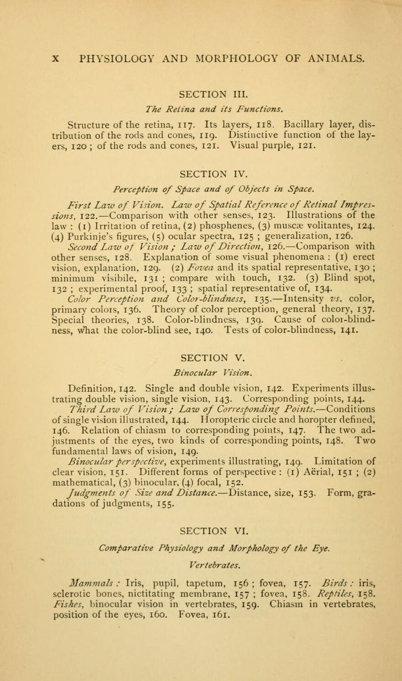 SECTION in. The Retina and its Functions. Structure of the retina, 117. Its layers, 118. Bacillary layer, dis- tribution of the rods and cones, iig. Distinctive function of the lay- ers, 120 ; of the rods and cones, 121. Visual purple, 121. SECTION IV. Perception of Space and 0/ Objects in Space. First Law of Vision. Law of Spatial Reference of Retinal Impres- sions, 122.—Comparison with other senses, 123. Illustrations of the law : (i) Irritation of retina, (2) phosphenes, (3) muscse volitantes, 124. (4) Purkinje's figures, (5) ocular spectra, 125 ; generalization, 126. Second Law of Vision; Law of Direction, 126.—Comparison with other senses, 128. Explanation of some visual phenomena : (i) erect vision, explanation, 129. (2) Fovea and its spatial representative, 130 ; minimum visibile, 131 ; compare with touch, 132. {3) Blind spot, 132 ; experimental proof, 133 ; spatial representative of, 134. Color Perception and Color-blindness, 135.—Intensity vs. color, primary colors, 136. Theory of color perception, general theory, 137. Special theories, 138. Color-blindness, 139. Cause of coloi-blind- ness, what the color-blind see, 140. Tests of color-blindness, 141. SECTION V. Binocular Vision. Definition, 142. Single and double vision, 142. Experiments illus- trating double vision, single vision, 143. Corresponding points, 144. Third Law of Vision; Law of Corresponding Points.—Conditions of single vision illustrated, 144. Iloropteric circle and horopter defined, 146. Relation of chiasm to corresponding points, 147. The two ad- justments of the eyes, two kinds of corresponding points, 148. Two fundamental laws of vision, 149. Binocular perspective, experiments illustrating, 149. Limitation of clear vision, 151. Different forms of perspective : (i) Aerial, 151 ; (2) mathematical, (3) binocular, (4) focal, 152. Judgments of Size and Distance.—Distance, size, 153. Form, gra- dations of judgments, 155. SECTION VI. Comparative Physiology and Morphology of the Eye. Vertebrates. Mammals: Iris, pupil, tapetum, 156; fovea, 157. Birds: iris, sclerotic bones, nictitating membrane, 157 ; fovea, 158. Reptiles, 158. Fishes, binocular vision in vertebrates, 159. Chiasm in vertebrates, position of the eyes, 160. Fovea, 161.