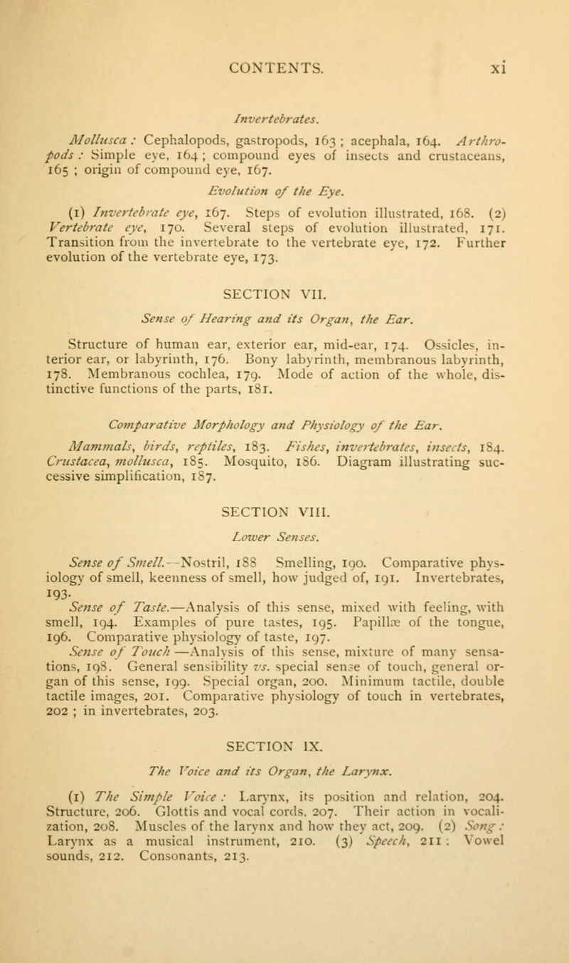 Invertebrates. JSIollusca : Cephalopods, gastropods, 163; acephala, 164. Arthro- pods : Simple eye, 164; compound eyes of insects and crustaceans, 165 ; origin of compound eye, 167. Evolution 0/ the Eye. (i) Invertebrate eye, 167. Steps of evolution illustrated, 168. (2) Vertebrate eye, 170. Several steps of evolution illustrated, 171. Transition from the invertebrate to the vertebrate eye, 172. Further evolution of the vertebrate eye, 173. SECTION VII. Sense 0/ Hearing and its Organ, the Ear. Structure of human ear, exterior ear, mid-ear, 174. Ossicles, in- terior ear, or labyrinth, 176. Bony labyrinth, membranous labyrinth, 178. Membranous cochlea, 179. Mode of action of the whole, dis- tinctive functions of the parts, 181. Comparative Morphology and Physiology 0/ the Ear. Mammals, birds, reptiles, 183. Fishes, invertebrates, insects, 184. Crustacea, mollusca, 185. Mosquito, lS6. Diagram illustrating suc- cessive simplification, 1S7. SECTION VIII. Lower Senses. Sense of Smell.—Nostril, iSS Smelling, igo. Comparative phys- iology of smell, keenness of smell, how judged of, 191. Invertebrates, 193- Settse of Taste.—Analysis of this sense, mixed with feeling, with smell, 194. Examples of pure tastes, 195. Papilloe of the tongue, 196. Comparative physiology of taste, 197. Sense of Touch —Analysis of this sense, mixture of many sensa- tions, 198. General sensibility vs. special sen^e of touch, general or- gan of this sense, 199. Special organ, 200. Minimum tactile, double tactile images, 201. Comparative physiology of touch in vertebrates, 202 ; in invertebrates, 203. SECTION IX. The Voice and its Organ, the Larynx. (i) The Simple Voice: Larynx, its position and relation, 204. Structure, 206. Glottis and vocal cords, 207. Their action in vocali- zation, 208. Muscles of the larynx and how they act, 209. (2) Song : Larynx as a musical instrument, 210. (3) Speech, 211 : Vowel sounds, 212. Consonants, 213.