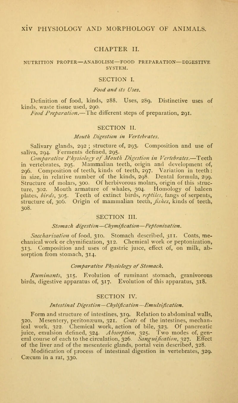 CHAPTER II. NUTRITION PROPER—ANABOLISM—FOOD PREPARATION—DIGESTIVE SYSTEM. SECTION I. Food and its Uses. Definition of food, kinds, 288. Uses, 289. Distinctive uses of kinds, waste tissue used, 290. Food Preparation.—The different steps of preparation, 291. SECTION II. Mouth Digestion in Vertebrates. Salivary glands, 292 ; structure of, 293. Composition and use of saliva, 294. Ferments defined, 295. Comparative Physiology of Mouth Digestion in Vertebrates.—Teeth in vertebrates, 295. Mammalian teeth, origin and development of, 296. Composition of teeth, kinds of teeth, 297. Variation in teeth: in size, in relative number of the kinds, 298. Dental formula, 299. Structure of molars, 300. Of herbivorous molars, origin of this struc- ture, 302. Mouth armature of whales, 304. Homology of baleen plates, birds, 305. Teeth of extinct birds, reptiles, fangs of serpents, structure of, 30&. Origin of mammalian teeth, _/^j.//£j', kinds of teeth, 308. SECTION III. Stomach digestion—Chyvtiftcation—Peptonization. Saccharization of food, 310. Stomach described, 311. Coats, me- chanical work or chymification, 312. Chemical work or peptonization, 313. Composition and uses of gastric juice, effect of, on milk, ab- sorption from stomach, 314. Comparative Physiology of Stomach, Ruminants, 315. Evolution of ruminant stomach, granivorous birds, digestive apparatus of, 317. Evolution of this apparatus, 318. SECTION IV. Intestinal Digestion—Chylification — Em ulsification. Form and structure of intestines, 319. Relation to abdominal walls, 320. Mesentery, peritonceum, 321. Coats of the intestines, mechan- ical work, 322. Chemical work, action of bile, 323. Of pancreatic juice, emulsion defined, 324. Absorption, 325. Two modes of, gen- eral course of each to the circulation, 326. Sangiiificatioii, '}2-j. Effect of the liver and of the mesenteric glands, portal vein described, 328. Modification of process of intestinal digestion in vertebrates, 329. Ccccum in a rat, 330.