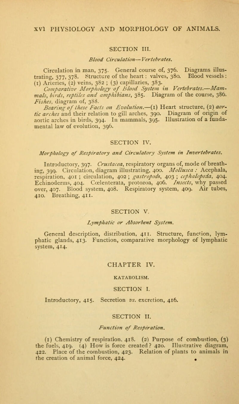 SECTION III. Blood Circulation— Vertebrates. Circulation in man, 375. General course of, 376. Diagrams illus- trating, 377, 378. Structure of the heart: valves, 380. Blood vessels : (i) Arteries, (2) veins, 382 ; {3) capillaries, 383. Comparative Alorphology of Blood System in Vertebrates.—Mam- mals, birds, reptiles and amphibians, 385. Diagram of the course, 386. Fishes, diagram of, 388. Bearing of these Facts on Evolution.—(i) Heart structure, {2) aor- tic arches and their relation to gill arches, 390. Diagram of origin of aortic arches in birds, 394. In mammals, 395. Illustration of a funda- mental law of evolution, 396. SECTION IV. Morphology of Respiratory and Circulatory System in Invertebrates. Introductory, 397. Crustacea, respiratory organs of, mode of breath- ing, 399. Circulation, diagram illustrating, 400. Mollusca : Acephala, respiration, 401 ; circulation, 402 ; gastropods, 403 ; cephalopoda, 404. Echinoderms, 404. Ccelenterata, protozoa, 406. Insects, why passed over, 407. Blood system, 408. Respiratory system, 409. Air tubes, 410. Breathing, 411. SECTION V. Lymphatic or Absorbent System. General description, distribution, 411. Structure, function, lym- phatic glands, 413. Function, comparative morphology of lymphatic system, 414. CHAPTER IV. KATABOLISM. SECTION I. Introductory, 415. Secretion vs. excretion, 416. SECTION II. Function of Respiration. (i) Chemistry of respiration. 418. (2) Purpose of combustion, (3) the fuels, 419. (4) How is force created? 420. Illustrative diagram, 422. Place of the combustion, 423. Relation of plants to animals in the creation of animal force, 424. ,