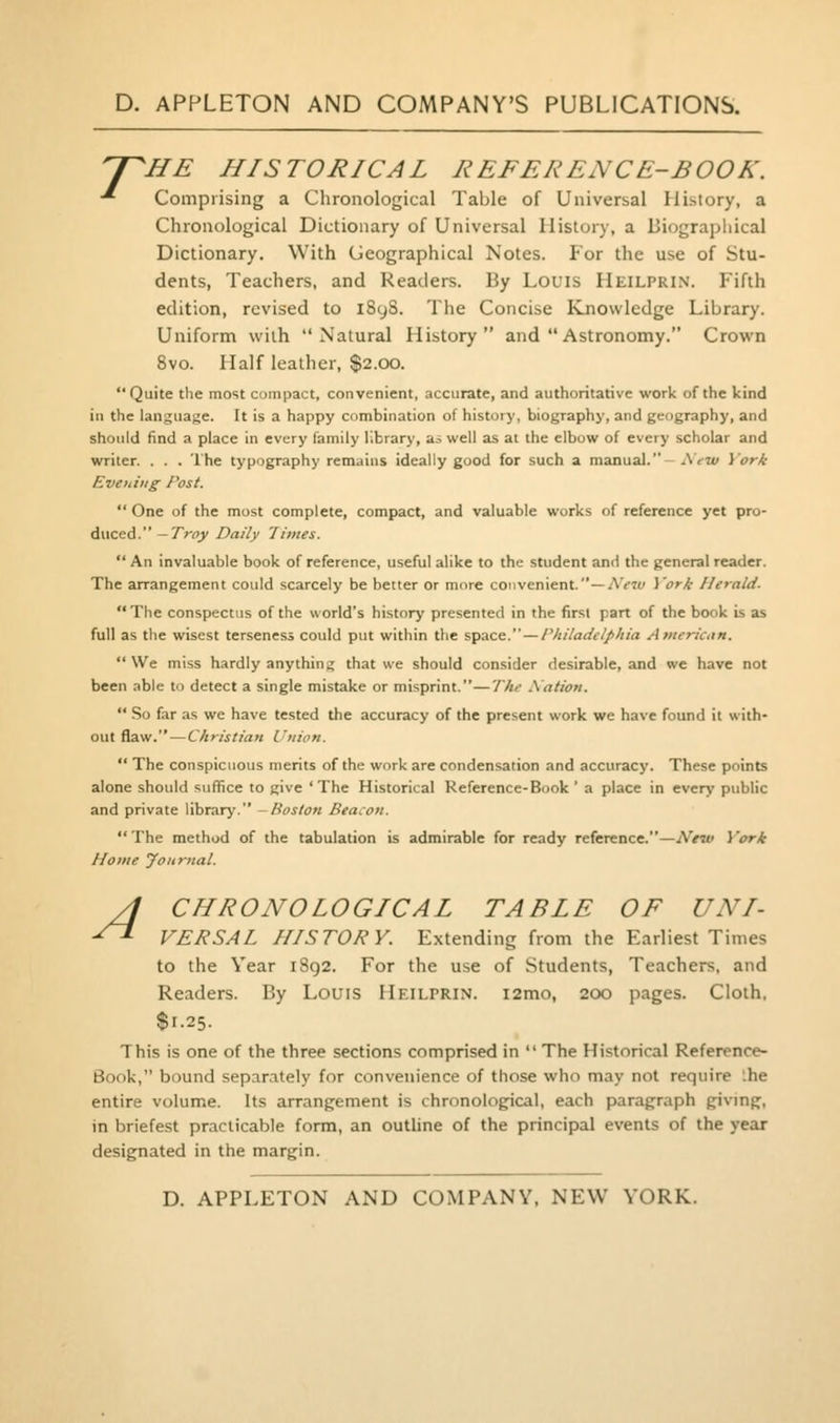 'J^HE HISTORICAL REFERENCE-BOOK. •'■ Comprising a Chronological Table of Universal History, a Chronological Dictionary of Universal History, a Biographical Dictionary. With Geographical Notes. For the use of Stu- dents, Teachers, and Readers. By Louis Heilprin. Fifth edition, revised to i8y8. The Concise Knowledge Library. Uniform with Natural History and  Astronomy. Crown 8vo. Half leather, $2.00. Quite the most compact, convenient, accurate, and authoritative work of the kind in the language. It is a happy combination of history, biography, and geography, and should find a place in every family library, as well as at the elbow of every scholar and writer. . . . The typography remains ideally good for such a manual.- AVa/ York Evetiiiig Post. One of the most complete, compact, and valuable works of reference yet pro- duced.—T^ny Daily 'limes.  An invaluable book of reference, useful alike to the student and the general reader. The arrangement could scarcely be better or more convenient.—AV^y i'ori Herald. The conspectus of the world's history presented in the first part of the book is as full as the wisest terseness could put within the space. —/V;//aaV(^///a Anterican.  We miss hardly anything that we should consider desirable, and we have not been able to detect a single mistake or misprint.—T/ii^ Xation.  So far as we have tested the accuracy of the present work we have found it with- out flaw.—Christiatt Union.  The conspicuous merits of the work are condensation and accuracy. These points alone should suffice to give 'The Historical Reference-Book ' a place in every public and private library. -Boston Beacon. The method of the tabulation is admirable for ready reference.—New Vork Home Journal. /I CHRONOLOGICAL TABLE OF UNI- -^ VERSAL HISTORY. Extending from the Earliest Times to the Year 1892. For the use of Students, Teachers, and Readers. By Louis Heilprin. i2mo, 200 pages. Cloth, $1.25. This is one of the three sections comprised in  The Historical Reference- Book, bound separ.itely for convenience of those who may not require '.he entire volume. Its arrangement is chronological, each paragraph giving, in briefest practicable form, an outUne of the principal events of the year designated in the margin.