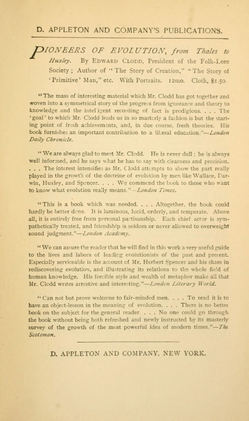 P ^lONEERS OF EVOLUTION, from Thales to htixley. By Edward Clodd, President of the Folk-Lore Society ; Author of  The Story of Creation, The Story of 'Primitive' Man, etc. With Portraits. i2mo. Cloth, |i.50 ••The mass of interesting material which Mr. Clodd has got together and woven into a symmetrical story of the progress from ignorance and theory to knowledge and the inteligent recoiding of fact is prodigious. . . . The 'goal' to which Mr. Clodd leads us in so masterly a fathion is but the start- ing point of frish achievements, and, in due course, fresh theories. His book furnishes an important contribution to a literal education.'—Z.^«(fc?« Daily Chronicle.  We are always glad to meet Jlr. Clodd. He is never dull; he is always well infor.-ned, and he says \\hat he has to say with clearness and precision. . . . The interest intensifies as Mr. Clodd attempts to show the part really played in the growth of the doctrine of evolution by men like Wallace, Par- win, Huxley, and Spencer. . . . We commend the book to those who want to know what evolution really means.—Z,<?«</£>« Times.  This is a book which was needed. . . . Altogether, the book could hardly be better dene. It is luminous, lucid, orderly, and temperate. Above all, it is entirely free from personal partisanship. Each chief actor is sym- pathetically treated, and friendship is seldom or never allowed to overweight sound judgment.—London Academy.  We can assure the reader that he will find in this work a verj' u?eful guide to the lives and labors of leading evolutionists of the past and pretent. Especially serviceable is the account of Mr. Herbert Spencer and his share in rediscovering evolution, and illustrating its relations to the whole fie!d of human knowledge. His forcible style and wealth of metaphor make all that Mr. Clcdd writes arrestive and intere-ting.—London Literary World.  Can not but prove welcome to fair-minded men. . . . To read it is to have an object-lesson in the meaning of evolution. . . . There is no bettei book on the subject for the general reader. . . . No one could go through the book without being both refreshed and newly instructed by its masterly survey of the growth of the most powerful idea of modem times.—Tht Scotsman.