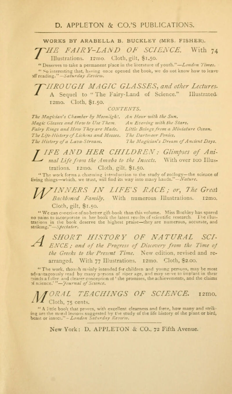 T WORKS BY ARABELLA B. BUCKLEY (MRS. FISHER). n^HE FAIRY-LAND OF SCI FACE. With 74 ■* Illustrations. i2mo. Cloth, gilt, $1.50.  Deserves to take a permanent place in the literature of youth.—Londnn Times.  So interesting that, h:iving on.;c opened the book, wc do not know how to Icavt iff reading. —Saturday Revieu,. TROUGH MAGIC GLASSES, and other Lectures. A Sequel to  The Fairy-Land of Science. Illustrated. i2mo. Cloth, $1.50. CONTENTS. The Magician's Chamber by Mooniight. A n Hour with the Sun. Magic Classes and Hoiv to Use Them. An Evening with the Stars. Fairy Rings and How Tluy are Made. Little Beings from a Miniature Ocean. The Lije-liistory rf Lichens and Mosses. The Dartn.oor Ponies. Tlu History of a Lava-Stream. 1 he Magician's Dream ^Ancient Days. T IFE AND HER CHLLDREN.- Glimpses of Ani- J-^^ vtal Life front the Amceba to the Insects. With over loo Illus- trations. i2mo. Cloth, gilt, $1.50. The work forms i. charminc; iurnduciion ro the study of zoology—the science of living things—wliich. we trust, will find its way into many hands.—iVa/7//v. TA DINNERS IN LIFE'S RACE; or, I he Greai ' ' BackbDned Family. With numerous Illustralions. i2mo. Cloth, gilt, Si-50.  We can conceive of no better eift book than this volume. Miss Buckley has spared no oains to incorporate in her book the latest results of scientific research, llie I'lu^- trations in the book deserve the highest praise—they are numerous, accurate, and Striking.—Spectator. SHORT HISTORY OF NATURAL SCI- ENCE ; and of the Progress of Discovery from the Time of the Greeks to the Present Time. New edition, revised and re- arranged. With 77 Illustrations. i2mo. Cloth, S2.00. The work, thou'h m'inly intended for children and yonne persons, may be most advaita^eo'isly read by many p-rsons of riper aere, and may se've to inio'ant in their minds a filler and clearer conception ol ' the promises, the achievements, and the claims A. science. —'Journal of Science. ORAL TEACHINGS OF SCIENCE. i2mo. Cloth, 75 cents.  A I'ttle book that proves, with excellent clearness and force, how many and strik- ing are the monl lessons suggested hy t'le study of tlie life history of the p'ant or bird, bcasl or xasaci. - London Saturday liemew. A M