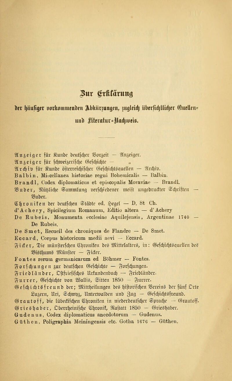 3ur gtßfätttttg lier Ijäuftger uotkoiiimenbeii HbkUr^ungen^ |uglei(i| überftd)tlid)er Oluelleu^ unb |iteiatui'=|flodjiüti0. Slnsetger für ^unbe beittjc^er 58oräett — 3lnäeiger. Wtiäetger für fdittJeiserifc^e Ö5efc^ic^te — „ 9lrd^tt) für Äunbe öfterret(^ifd;)er ©efdiic^tsqueüen — '?(rd)tü. Bai bin, Mi&cellanea historiae regni Boheraicalis — Balbin. Brandl, Codex diplomaticus et episcopalis Moraviae - Brandl. ^uber, Siü^tic^e ©ammlung oerfd)Tebener meift ungebrudter 2d)r{fteit — aSuber. S ]^ r 0 111 f e n ber beutfc^en etäbte ed. §eget — D. St Ch. d' A c h e r y, Spicilegium Romanum, Editio altera — d' Achery De Eubeis, Monumenta ecclesiae Aquilejensis, Argentinae 1740 — De Rubeis. De Smet, Recueil des chroniques de Flandre — De Smet. Eccard, Corpus historicum medii aevi — Eccard. g-t(Jer, ®ie ntünfterf(i)en Ktjromfen bes 3!JlttteIoIter§, in: @ef(^ic^t§quetleii beg 58i§t^um§ SMnfter — ^^ider. Fontes rerum germanicarum ed Böhmer — Fontes, t^orfdiungen jur beutfd^en ©efdjic^te — S'orfc^ungen. j^tteblänber, Dftfiiefifc£)eg Urfunbenbucf) — grieblänber- g-urter, ©efi^ic^te üon SBaüt§, Sitten 1850 — ?5un-er. ^efc^icöt§freunb ber; 9Jlttt^eiInngen be§ t)iftortf^en 3Serein§ ber fünf Drte Sujern, Urt, ®d)tt)t)ä, Unterwalben unb Qug — (S5ef(^ict)t£ifreunb. ©rautoff, bie lübedifc^en ©^ronifen in nieberbeutfi^er @prai^e — dirautoff. ©tieg-^ober, Dberr^einifd)e e;:^ronif, Staftatt 1850 - ®rie§^ber. Gudenus, Codex diplomaticus anecdotorum — Gudenus. Güthen, Poligraphia Meiningensis etc. Gotha 1676 — Güthen.