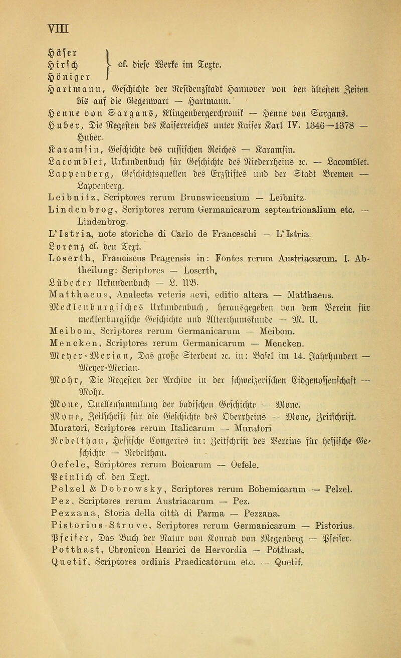 §trf(^ }■ cf. bteje S53er!e int Segte. ^öntger §artmaun, ©efc^tcEite ber aftefibertäftabt §annoöer tion beit älteftett Seiten bis auf bie ©egentüart — ^attmann. §enne öon ©arganS, Mngenbergercfirom! — §enne üon ©argan§. |)uber, S)ie 3?egeften be§ MferreicE)e§ unter ^aifer ^arf IV. 1346—1378 — }-' ^arantfin, ©efdiidite be§ ruffifdien 9f{eic^e§ — S!arantfin. S a c 0 nt b U t, llr!unbenbud) für ßJefc^ic^te be§ SZieberr'^eing tc. — Socomblet. Sa:p:penberg, (S5efcf)iä)t§quetfen be§ ©rjftifteS uitb ber ©tabt ^Bremen — Sappeuberg. Leibnitz, Scriptores rerum Brunswicensium — Leibnitz. Lindenbrog, Scriptores rerum Germanicarum septentrionalium etc. — Lindenbrog. L'Istria, note storiche di Carlo de Francescbi — L'Istria. ßoreng cf. ben STegt. Loserth, Franciscus Pragensis in: Fontes rerum Austriacarum. I. Ab- tbeilung: Scriptores — Loserth, Sübeder Urfunbenbnd) - S. XW. Matthaeus, Analecta veteris aevi, editio altera — Matthaeus. ^Jledlenburgif d)e§ llrfunbcnbud), t)erau§gegebeu nou bem SJerein für medkubuvgifd)e ®efd)id)te uub 9(Itei'tl)ums!unbe — 9Jt. U. Meibom, Scriptores rerum Gennanicarum — Meibom. Mencken, Scriptores rerum Germanicarum — Mencken. SJ^e^er^^SUterton, ®a§ gro^e ©terbent zc. in: löafel int 14. Sa^ir'^tiiti'eict — 9)lot)r, ®ie 9icgefteu ber 2trd)iüe in ber fd)it)eiäerifd)en ©ibgenoffenfdiaft — mo^x. 3!}ione, Dueüenfantmlung ber babifd)en (S5efd)id)te — 9!}lone. SiJtone, geitfcbrift für bie ®ef(^id)te be§ Dberr^ein§ — WIoxk, geitf^rift. Muratori, Scriptores rerum Italicarum — Muratori Siebelt^au, ^effifd^e (^ongerieg in: 3ettfd)rift be§ Sßereing für f)effif(^e @e* fd)i(^te — 9ZebeIt:^au. Oefele, Scriptores rerum Boicarum — Oefele. ^einlid) cf. ben S^egt. Pelzel & Dobrowsky, Scriptores rerum Bohemicarum — Pelzel. P e z, Scriptores rerum Austriacarum — Pez. Pezzana, Storia della cittä di Parma — Pezzana. Pistorius-Struve, Scriptores rerum Germanicarum — Pistorius. 5)3feifer, ®a§ 33ud) ber 9Mur üon lllonrab üon SJiegenberg — Pfeifer. Potthast, Chronicon Henrici de Hervordia — Potthast. Quetif, Scriptores ordinis Praedicatorum etc. — Quetif.