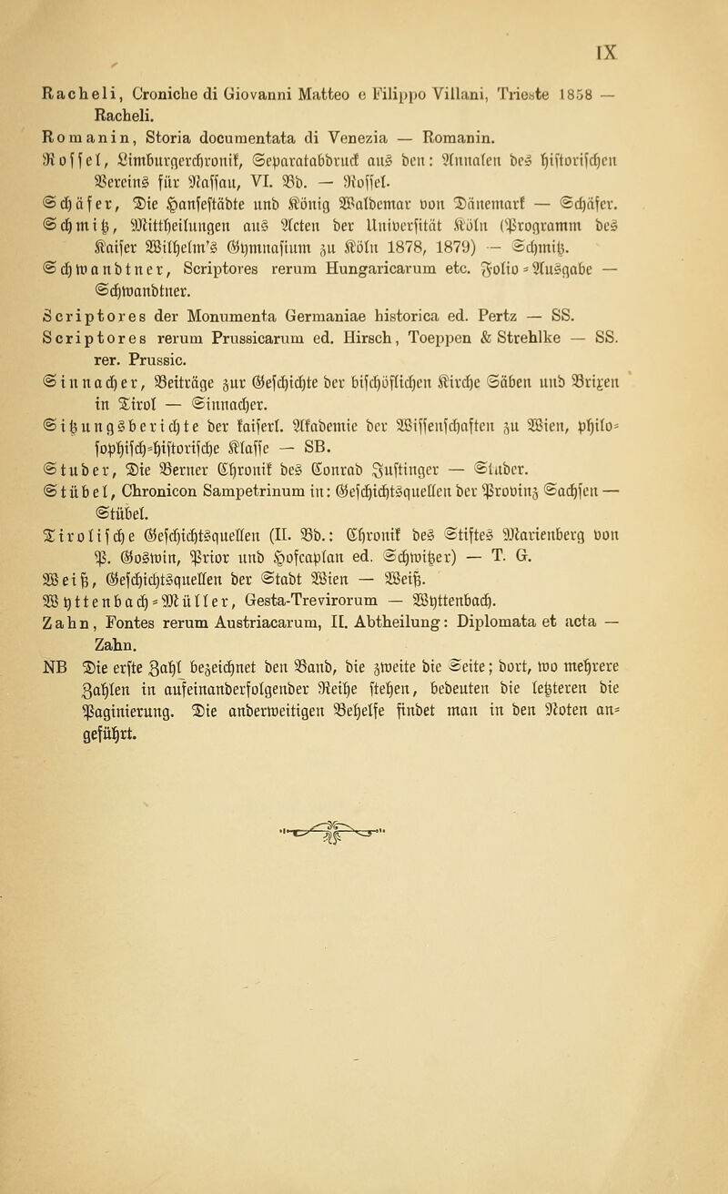 Racheli, Croniche di Giovanni Matteo e Filippo Villani, Triebte 1858 — Racheli. R 0 m a n i n, Storia documentata di Venezia — Romanin. dto'\\el, ßimburcievcfivoui!, Scparatobbruc! a\i§ ben: 9(iina(eu bc» ^iCtovt^^en SSereinS für m\\axi, VI. 33b. - ))io\\d. @(f)äfer, S)te ^anfeftöbte unb ^öittg SBatbctnar tion 2)äitemarf — ©c^äfer. @cl|mi|, Mtrt)eilungen au§' bieten ber Uuiücrfität Äöln (Programm be§ taifer SSiIf)eIm'§ Öii)muaftmn ,^u tolu 1878, 1879) - Sd)mi(3. ©d)tr>anbtnet, Scriptores rerum Hungaricarum etc. 3oHo = 2lu§flabe — ®d)tDanbtiier. Scriptores der Monumenta Germaniae historica ed. Pertz — SS. Scriptores rerum Prussicanim ed. Hirsch, Toeppen & Strehlke — SS. rar. Prussic. @ i n n a d^ e r, SSeiträge §ur @5efd)td}te ber btfd)öfltd)en Ätr(^e ©oben unb SSrijen in STiroI — @tnnad)er. ®tfeung§berid}te ber fotfert. Slfabemie ber SBiffenfc^often gu SBien, p'^ito= fop^ifd)=f)tftorifc^e klaffe - SB. @tuber, ®ie SSerner ßf)ront! be§ ©onrob Sufti^ger — ©(aber. © t ü b e I, Chronicon Sampetrinum in: ®efc!^tc^t§queHen ber ^ßroütng ©od^fen — ©tübel. Stroüfdie ®ef(^td)t§quellert (IL 33b.: etironi! be§ ©tifte§ 5Jiar{enberg üon ^. @ogtt)in, ^rior unb ^ofco^^Ian ed. ©diwi^er) — T. G. SBeife, ®ejc^id)t§queiren ber ©tabt 2öten — Seife. 3B^ttenbad) = a)lüner, Gesta-Trevirorum — aS^ttenbad). Zahn, Fontes rerum Austriacarum, 11. Abtheilung: Diplomata et acta — Zahn. NB 2)ie erfte 3of)t bejetdinet 'oen SSanb, bte sroeite bte ©eite; bort, rao mehrere ga'^Ien in aufeinanberfolgenber Steige fte^^en, bebeuten bie Ie|teren bte ^aginierung. ®ie onberroeitigen 33et)elfe finbet man in ben 3loten an= gefüfjrt. ^'-^f-x^
