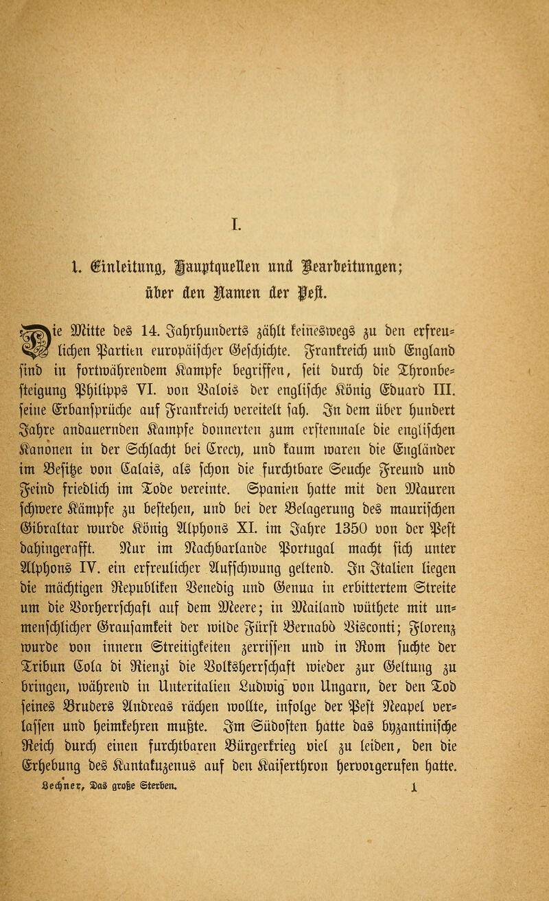 l. ^inleitwuö, fatt^tqueUßn uxiA fßartreitungen; über &m lamen Äer f eji. ^te 3Jiitte be§ 14. Saf)tf)unbert§ ^ä^It feine§it)eg§ §u ben erfreu* ti(^en ^artitn europätjd)er ®ef(f)id)te. g^ranfretc^ unb (Sngtanb fitib in fortiöQ^renbem Kampfe begriffen, feit burdE) bie %i)xonht' fteigung ^f)ilipp§ VI. oon ^aloU ber englifd^e Ä'önig (Sbuarb III. feine ®rbanfprii(f|e auf ^ranfreic^ öereitelt faf). Qu bem über ^unbert ;3ai)re anbauernben Kampfe bounevten gum erftenmale bie englifc^en Ä^anonen in ber ©c^Iac^t bei ©recl^, unb !aum roaren bie ©nglänber im S3efi|e oon ßalai», aU f(f)on hk furd^tbare ©euc^e ^reunb unb geinb frieblidE) im SEobe oereinte. (Spanien £)atte mit ben 9Jiauren fd^mere Ä^ämpfe ju beftef)en, unb bei ber S3elagerung be§ maurifd^en Gibraltar würbe ^önig 2llp^on§ XL im Sa^re 1350 üon ber ^eft ba{)ingerafft. $Rur im 9^ad^bartanbe ^ortugat mad^t ftc^ unter Stlp^onS IV. ein erfreulid^er 2tuffd)tt)ung geltenb. Sn Stalten liegen bie möd^tigen 9flepubüfen 3^enebig unb ©enua in erbittertem (Streite um bie Sßor^errfc^aft auf bem SJieere; in äJJailanb lüut^ete mit un« menfd)Iid£)er ©raufamfeit ber railbe (^lirft 33ernabo 33i§conti; ^(orenj rourbe öon innern (Streitigfeiten ^erriffen unb in S^iom fud^te ber S^ribun Sola bi 9f?ienäi bie 33Dlf§{)errfcf)aft mieber ^ur ©eltung ju bringen, tüä£)renb in Unteritalien Submig üon Ungarn, ber ben Xob feinet S3ruber§ 2lnbrea§ rädjen wollte, infolge ber ^eft 9^eapel öer« laffen unb t)eimfeJ)ren mu^te. ^m (Süboften f)atte ha§) b^^autinifd^e 9fleid^ burd) einen furd^tbaren S3urgerfrieg oiet ^u leiben, ben bie @r§ebung be§ ^antafujenuS auf ben ^aifertf)ron t)erooigerufeu f)atte.