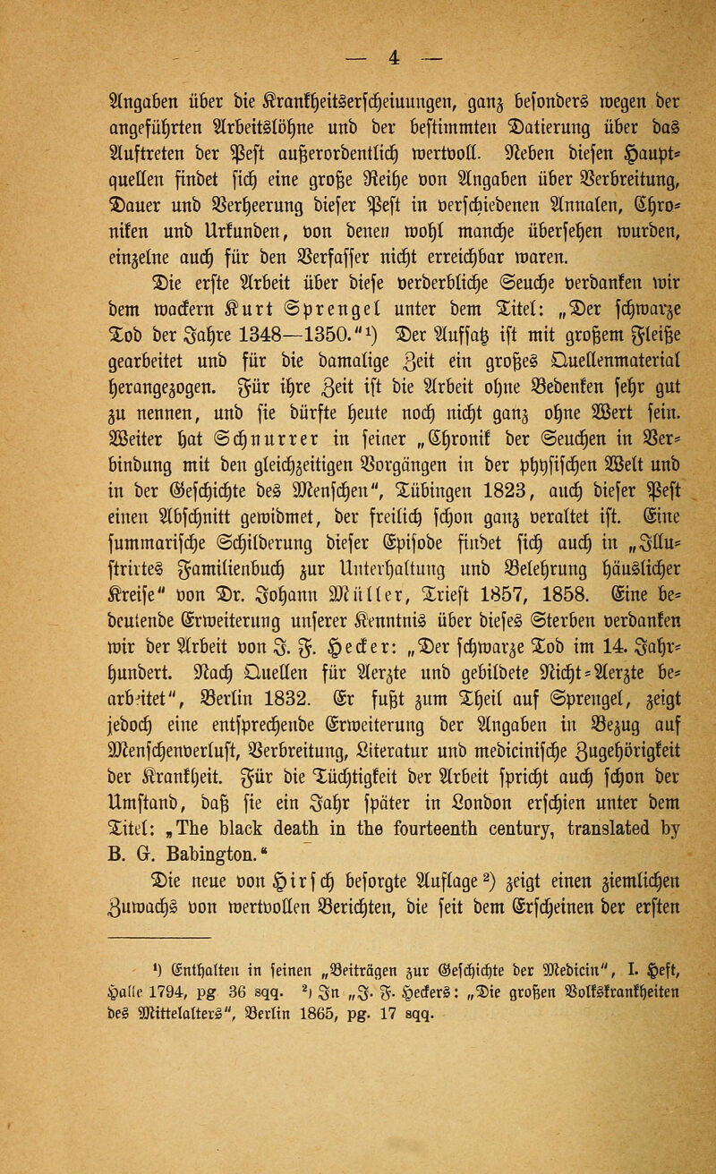 5(nga6en über bie ^ran!^eit§erfc^etuungen, ganj befonberä roegen ber angefüfirten ^rbeitslöl^ne uitb ber beftimmten '^Datierung über t)a^ Sluftreten ber ^eft au^erorbentlid) tüertüoH. Stieben btefen §aupt« quellen ftnbet [ic^ eine gro^e 3fteif)e t)on eingaben über ^Verbreitung, ®Quer unb SSer^eerung biefer ^eft in üerfdbiebenen ^Innoten, S^ro* nüen unb Ur!unben, öon benen ttjo^t manche überfe^en ttjurben, einjetne auä) für ben SSerfoffer nic^t erreid^bar waren. 2)ie erfte Slrbeit über biefe berberblic^e ©eud^e öerbanfen \üir bem ttjodern ^urt (Sprengel unter bem S^itel: „^er fc^roaräe %oh ber Sahire 1348—1350. i) ®er Sluffa^ ift mit großem f^Iei^e gearbeitet unb für bie bamalige ßeit ein großes Quedenntateriat herangezogen, ^^ür i^re ßeit ift bie Strbeit o()ne S3ebenfen fef)r gut 5U nennen, unb fie bürfte f)eute noc^ nid^t ganj of)ne SSert fein. SBeiter tjat @(f)nurrer in feiner „®t)ronif ber ©eud^en in Sßer* binbung mit ben gleid^geittgen QVorgöngen in ber p^t)fifd§en SSett unb in ber @efd)icl§te be§ äJienfc^en, Tübingen 1823, aud^ biefer ^eft einen Slbfcfinitt geroibmet, ber freiließ fd^on gong üeraltet ift. (Sine fummarifd)e ©c^itberung biefer (Spifobe finbet fic^ auc^ in „9llu= ftrivte§ gamilienbu^ jur Untevt^altuug unb S3elet)rung t)öu§Iic^er Greife öon S)r. Sot)ann äJiüUer, Xrieft 1857, 1858. (£ine be» beutenbe Erweiterung unferer ^enntni^ über biefeS (Sterben öerbanfen wir ber Slrbeit oon S. ?5- ^sc^er: „®er fc^war^e Xob im 14. Sa^r* ^unbert. 9^atf| Ouelten für ^er^te unb gebilbete S^id^t = Slergte be* arbntet, 93erlin 1832. @r fu§t gum X^eil auf Sprengel, jeigt jeboc^ eine entfprec^enbe Erweiterung ber eingaben in SSe^ug auf 9}ienf(^enoer(uft, Verbreitung, Stteratur unb mebicinifc£)e 3ugef)örtg!eit ber ^ran![)eit. gür bie 'iüd[)tigfeit ber Slrbeit fprid^t auc£) fd)on ber Umftanb, ba^ fie ein ^a^x fpäter in Sonbon erfdtjien unter bem Xitel: „The black death in the fourteenth Century, translated by B. G. Babington. ®ie neue üon^irfd^ beforgte Stuftage 2) ^eigt einen giemlid^en 3uwact)§ öon wertooüen S3erid^ten, bie feit bem @rfd)einen ber erften ') (Snt^alten in feinen „Beiträgen sur ©efd^ic^te ber SiJlebtdn, I. |)eft, ^ülk 1794, pg 36 sqq. »j ^n „S- %• §ec!er§: „®ie großen 5ßoI!g!mnf^eiten be§ 9KitteIatter§, 33er«n 1865, pg. 17 sqq.