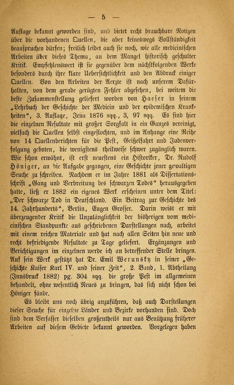 ^Kuftüge befanut geiuorbeu [iub, imb bietet red^t brauctjbare S^otijen über bic öorf)anbenen Oueüen, bie aber feiueäroegö 35oU[tänbigfeit beQujprud^en bürfen; freilief) leibet and) fie nocf), roie ade mebicinifc^en Slrbeiten über biefeS Xljema, au bem 3)iangel f)iftorifc§ gejcf)ulter Äritif. (£mpfef)len§iüert ift fie gegenüber bem nädjftfolgeubeti SBerfe befonber» burd) il)re !lare Ueberfid)tti(f)feit unb ben SlbbrucE einiger Ouellen. ^on ben arbeiten ber Sler^te ift nacfi unferem ®üfür= lialten, üon bem gerabe gerügten ^el)ter abgefef)en, bei weitem bie befte 3fammenftetlung geliefert inorben oon §aefer in feinem „Sef)rbuc^ ber ®efc^id)te ber äJ^ebicin unb ber cpibemifc^en Äranf* Reiten, 3. Sluflage, Sena 1876 sqq., 3, 97 sqq. @§ finb f)ier bie einzelnen 9?efultate mit großer Sorgfalt in ein ©anjeS öereinigt, öielfac^ bie Üuellen felbft eingefloc^ten, unb im 9Xnt)ange eine 9fteit)e oon 14 Üuetlenbericfiten für bie ^eft, ©ei^elfa^rt unb Subenüer« folgung geboten, bie tt)enigften§ t^eilroeife fd)tt)er jugänglic^ tt)aren. SQ3ie fd^on erwähnt, ift erft neueftenS ein ^iftorüer, ®r. Sftubolf §öniger, an bie 5(ufgabe gegangen, eine @ef(^i(f)te jener geijaltigen (Seuche äu fc^reiben. 9^acl)bem er im Saf)te 1881 al§ SDiffertationS* fc^rift „ @ang unb ^Verbreitung be^ fd^margen Xobe§ l)erau§gegeben l^atte, lie§ er 1882 ein eigenes 3Ser! erfdfieinen unter bem ^itet: „®er fc^war^e %oh in ^eutfct)lanb. @in ^Beitrag gur ©efc^ic^te be§ 14. Saf)r^unbert§, Berlin, Sugen ©roffer. S)arin roeiSt er mit über^eugenber Äritif bie Ungulänglicfifeit ber bisherigen öom mebi* cinif(^en @tanbpunftc au§ gefc^riebenen ©arftellungen uac^, arbeitet mit einem reichen 9)JateriaIe unb f)ot nac^ allen ©eiten l)in neue unb red^t befriebigenbe 9^efultate gu SEage geliefert, ©rgänsungen unb 53eridf)tigungen im einzelnen loerbe id) an betreffenber ©teile bringen. Sluf fein SBerf geftü^t l)at ®r. @mil 2öevuuS!t) in feiner „@e= fd^ic^te «^oifer Ä'arl IV. unb feiner ßeit, 2. 93anb, 1. Slbt^eitung (SnnSbrud 1882) pg. 304 sqq. bie gro|e ^eft im aügemetnen be^anbelt, o^ne tnefentlic^ S^eueS gu bringen, baS fic^ nic^t fc^on bei |)öniger fänbe. @§ bleibt uns nod) übrig anjufüliren, ba| aud) 2)arftellungen biefer (Seud)e für einzelne Sönber unb S3eäir!e oorfianben finb. 2)od) finb bem 3?erfaffer biefelben gro^entl^eilS nur ouS 93enü^ung früherer ^ilrbeiten ouf biefem ©ebiete begannt geujorben. SSorgetegen ^aben
