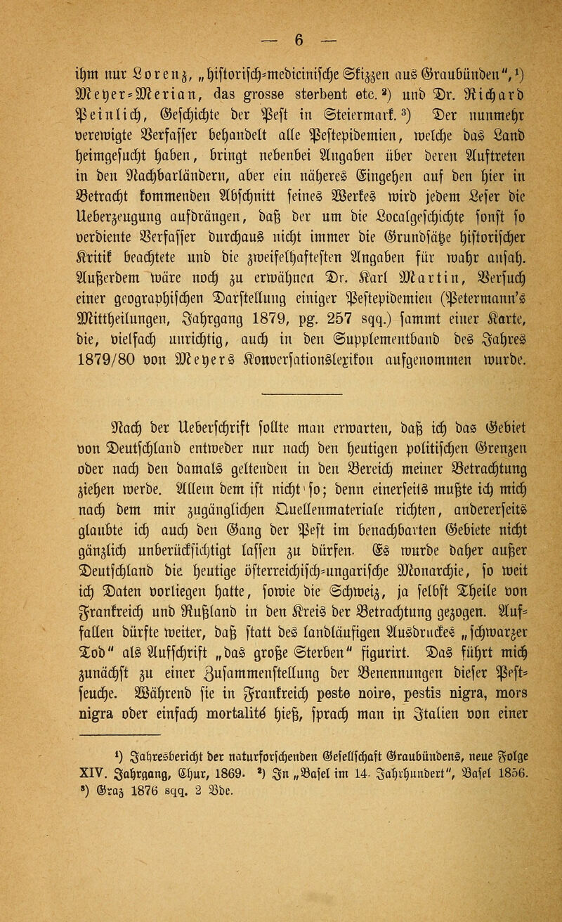 i^tn nur Soren^, „^{ftorifd^-mebtcimf(f)e(Sfij^en au§@raubiini)en,^) 9[Re^er = 9Jierian, das grosse sterbent etc. 2) unb ®r. Sf^id^arb ^einlief, @ef(f)ic^te ber 'jpeft in ©teiermart ^) ^er nunmetjr üerewigte 35erfaffer bet)Qnbelt alle ^eftepibemien, roel(^e ha^ ßanb t)eimgeju(f)t ^oben, bringt nebenbei Slngoben über beren Sluftreten in ben 9fJa(^bartänbern, aber ein näheres ©ingetjen auf ben t)ier in S3etrad£)t !ommenben ^bf(f)nitt feines 2öer!e§ n)irb jebem Sefer bie Ueberjeugung aufbrängen, ba^ ber um bie Soca{gefct)id§te fonft fo üerbiente SSerfaffer burd^auS nicfit immer hk ©runbfä^e f)iftortfd)er ^riti! beachtete unb bie ^raeifet^afteften eingaben für n)at)r anjat). Wu^erbem nsäre nocf) 5U ertt)ät)ncn S)r. ^ar( 3}Jartin, SSerfud^ einer geograp^if(^en ®arftettnng einiger ^eftepibemien (^^etermann'S 3Jiittt)eiIungen, Siif)tgang 1879, pg. 257 sqq.) fammt einer ^orte, bie, öielfac^ unricEitig, aud^ in ben ©upplementbanb be§ iga^reS 1879/80 oon äRe^erS ^ontJerfationSlejifon aufgenommen rt)urbe. S^Jad^ ber UeberfcEjrift fottte man ermarten, ha^ i(f) bas (Sebiet t3on S)eutfc^tanb entttjeber nur nac^ ben heutigen poütifd^en ©renken ober nact) ben bamalS geltenben in ben S3ereid§ meiner S3etroc^tung äiet)en werbe. Sltlem bem ift niä)t>fo; benn einerfeii§ mu^te id) mt(^ und) bem mir gugängüc^en Duellenmateriale ri(f)ten, anbererfeitS glaubte id) aurf) ben ©ang ber ^eft im benadjbavten ©ebiete mrf)t gänjlic^ unberü(f[ict)tigt taffen ju bürfen. @§ rourbe baf)er ou^er S)eutf(f)lanb bie l)eutige öfterreic§ifc§=ungarifc^e 9Konar(^ie, fo weit ic^ S)aten öorliegen ^atte, fowie bie Sdimei^, ja felbft X^eile üon ^ran!reid§ unb 9ftu^lanb in ben ^rei§ ber S3etrad)tung gebogen. Sluf* foHen bürfte weiter, ba^ ftatt be§ lanbläufigen StuSbrinfe'« „fdiwarjer Xob als ^2luffcl)rift „'Oa§i gro§e (Sterben figurirt. ®a§ füf)rt mid^ junädl)ft gu einer ßufammenfteünug ber S3enennungen biefer ^eft* feudl)e. 2öät)renb fie in f^i^anfreii^ peste noire, pestis nigra, mors nigra ober einfod^ mortalitö ^ie§, fprad^ mon in Italien oon einer *) ^aijxcsbexxäjt ber nüturforid)enben ©efeUfc^aft ®taubünben§, neue ?5oIge XIV. Sa^rflonfl, e^ur, 1869. ») S« «53afel im 14- ^a^v^mtbert, «afel 1856. ») ®raä 1876 sqq. 2 33be.