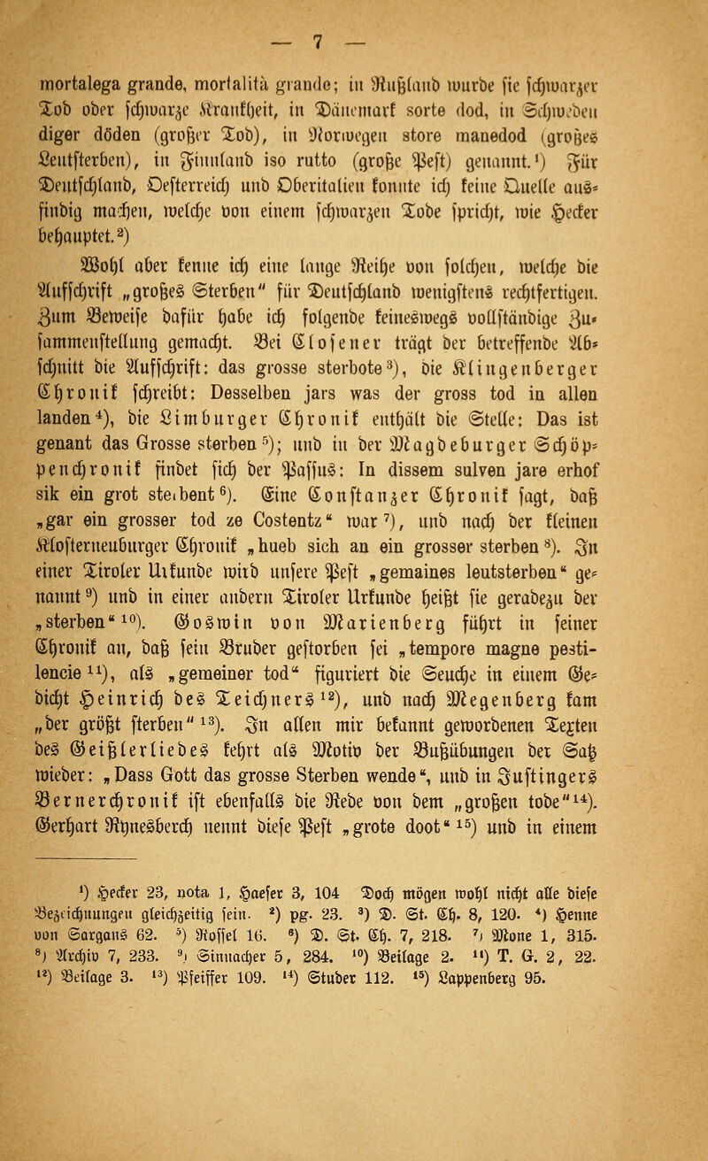 mortalega grande, mortalitä grande; in 3fiii§(aub luurbe [ic jc^tuar^er %oh ober [djiuar^e .Slratif()eit, in ^äiicnmvf sorte dod, iu Sdjiu.'beii diger döden (großer Xob), in ^{oriuegeii störe manedod (großes Seutfterben), in ^inn(anb iso rutto (grofee ^e[t) genannt,*) gut SDentfd^Ianb, Defterreidj unb Oberitaüen fonitte idj feine Quelle aug« finbig madfjen, raelc^e üon einem fcf)iüar^en STobe fpridjt, roie ^ecfcr bet)auptet.2) 2Bot)( aber fenne tc^ eine lange 9fiei^e üon folc^en, lüelcfie bie 5iuf[d)rift „gro§e§ Sterben [iir ®eutfd)[anb löenigftcn^ rechtfertigen. 3um Setüeije bafiir \)ahc id) folgenbe feinesioegö ootlftonbige ßu» fammenftedung gemadjt. Sei Stofenev trägt ber betreffenbe %b» fd)uitt hk ^iluffc^rift: das grosse sterbote^), bie S'tingenberger fi'i)Xonii fd^reibt: Desselbeu jars was der gross tod in allen landen*), bie Simburger ß^ronif entt)ült bie ©tette: Das ist genant das Grosse sterben''); unb in ber iDiagbeburger ©djöp- pend^ronif [inbet fid) ber ^affu§: In dissem sulven jare erhof sik ein grot steibent^). @ine (£on[tanäer (£t)ronif jagt, ha^ ,gar ein grosser tod ze Costentz war'), unb m<^ ber {(einen Ätofterueuburger St)ronif „ hueb sich an ein grosser sterben ^). ^n einer Xiroler Uifunbe löiib unjere ^eft ,gemaines leutsterben ge* natmt ^) unb in einer aubern tiroler Urfunbe f)eiBt fie gerabe^u bev „sterben* io)_ @o§it)in üon 9Jiarieuberg fü^rt in feiner ®f)rouif an, ha^ fein S3ruber geftorben fei „tempore magno pesti- lencieii), aU „gemeiner tod figuriert bie ©eud^e in einem ©e^ bid)t ^einric^ be§ %tid)mx§^^), unb nac^ 3J2egenberg fam „ber grö^t fterben^^)^ ^^ ^^^^ n^ij. t)e!annt getnorbenen ^ejten be§ @ei§terlieber fe^rt a(§ ÜJiotiö ber iöufeübungen ber ©a^ iüieber: „Dass Gott das grosse Sterben wende, unb in Suftingerg SSernerc^roni! ift ebenfalls hk Sfiebe üon bem „großen tobe^*). ®erf)art 3flt)ne§berd) nennt biefe ^eft „grote doofi^) ^^^ {„ ^{^^,^1 •) §ecfer 23, nota 1, §ocfer 3, 104 ®oc^ möaen roo^t nic^t aüe biefc ^eättcE)uungfu gleic^äeitig fei- *) VS- '^^3. ') 2). <St. dij. 8, 120. *) §enne uon Satgau^ 62. ') mo\\el 16. «) ®. ©t- e^. 7, 218. h 9Jlone 1, 315. »j m-d)io 7, 233. 9,1 v5tnuact)er 5, 284. ') 58et(age 2. i«) T. G. 2, 22. '«) Seiloge 3. '^) ^^Jfeiffer 109. •*) ©tuber 112. »5) ßap^jenberg 95.