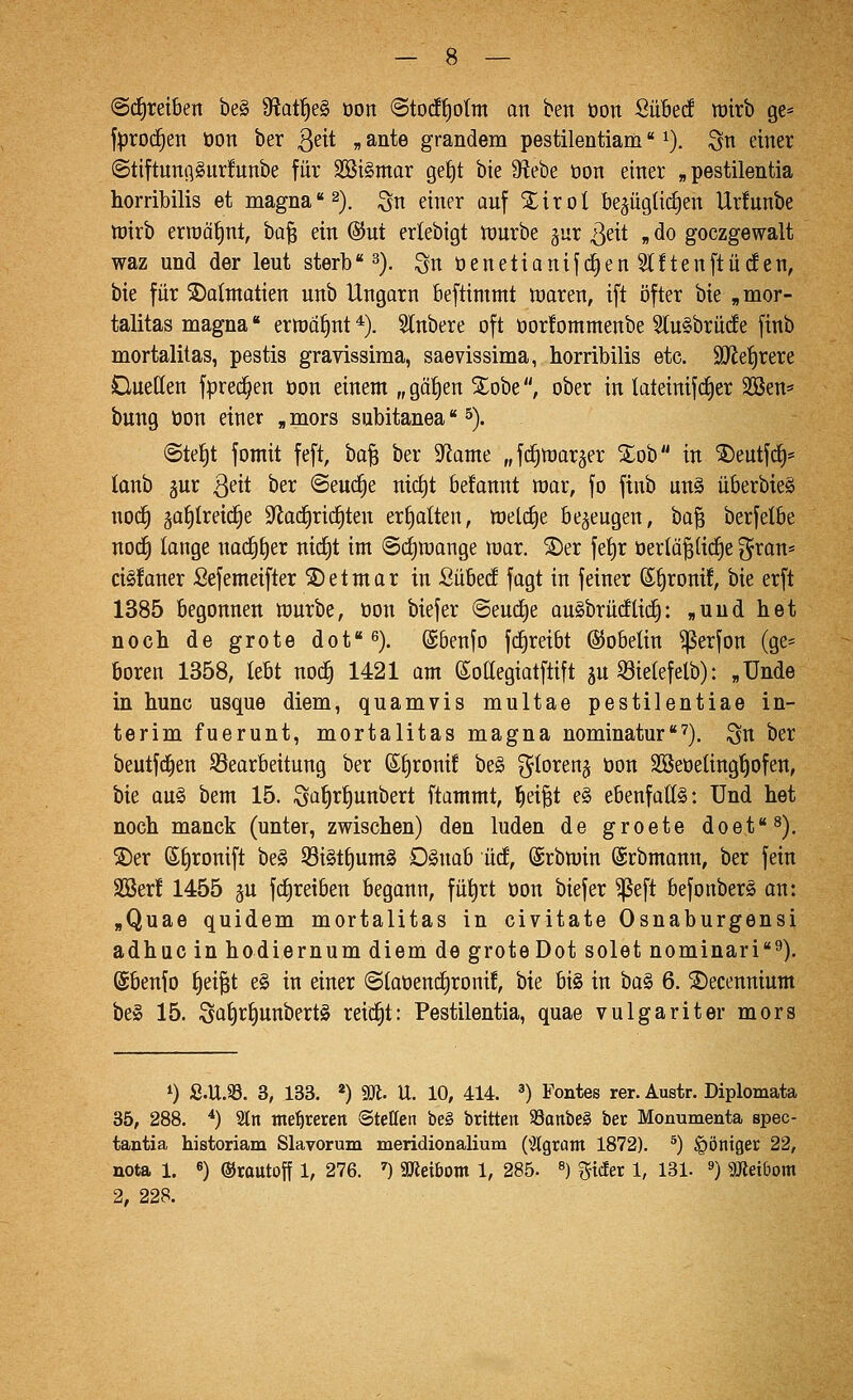 (Schreiben be§ 9f?at^e§ oon ©tod^ottn on ben oon SiiBecf rairb ge* fproc^en öon ber ßeit „ ante grandem pestilentiam ^). Qn einer ©tiftunflSitrfunbe für 2öi§mor ge^t bie 3ftebe üon einer „pestilentia horribilis et magna 2), ^n einer auf Xirot be^ügü^en Ur!unbe tt)irb erraä^nt, ha^ ein @ut erlebigt n)urbe gur ^eit „ do goczgewalt waz und der leut sterb 3). ^n üenetianijc|en Stftenftücf en, bie für 3)almatien unb Ungarn beftimmt waren, ift öfter bie , mor- talitas magna ertt)ot)nt *). Slnbere oft öor!ontmenbe Stu§brüc!e finb mortalitas, pestis gravissima, saevissima, horribilis etc. äJletjrere Duetten fprec^en öon einem „ gät)en ^^obe, ober in lateinifcfier 3Cßen* bung öon einer „mors subitanea 5). ©te^t fomit feft, ha^ ber 9^ame „fc^njar^er %oh in ®eutfc^* lanb 5ur ßeit ber ©eud^e nirf)t befannt war, fo finb un§ überbieg nod^ jatilreid^e S^ac^rid^ten ermatten, welche bezeugen, ha^ berfelbe noc^ longe nac^^er nicfit im @ct)wange war. S)er fef)r üertä^tid^e g^ran* ci§!aner Sefemeifter S)etmar in Sübed fagt in feiner S^ronü, bie erft 1385 begonnen würbe, üon biefer ©eud^e auSbrücflici§: »und het noch de grote dof^). ©benfo fd^reibt ©obelin ^erfon (ge= boren 1358, lebt noc^ 1421 am (Sottegiaiftift ju ^ietefelb): «ünde in hunc usque diem, quamvis multae pestilentiae In- terim fuerunt, mortalitas magna nominatur''^). ^n ber beutfd^en 93earbeitung ber ßfjroni! be§ ^loren^ öon SSeöeting^ofen, bie au§ bem 15. ;3ü|rf)unbert ftammt, l^ei^t e§ ebenfatt§: Und het noch manck (unter, zwischen) den luden de groete doet^). S)er ß^ronift be§ 53i§t£)um§ OSnab ücf, ©rbwin ©rbmann, ber fein SSer! 1455 gu fd)reiben begann, fül^rt öon biefer ^eft befonber§ an: »Quae quidem mortalitas in civitate Osnaburgensi adhuc in hodiernum diem de grote Dotsolet nominari''^). ©benfo f)ei|t e§ in einer ©iaöentfironif, bie bis in ha^ 6. ^ecennium be» 15. Saf)t:^unbert§ reid^t: Pestilentia, quae vulgariter mors 0 S.U.93. 3, 133. *) aji. U. 10, 414. ') Fontes rer. Austr. Diplomata 35, 288. ^) 2tn mehreren ©teöen be§ britten 93anbe§ ber Monumenta spec- tautia historiam Slavorum meridionalium (^Jlgram 1872). ^) §öniger 22, nota 1. 6) ©rautoff 1, 276. ') Söieibom 1, 285. «) %iäer 1, 131. ») mdbom 2, 228.