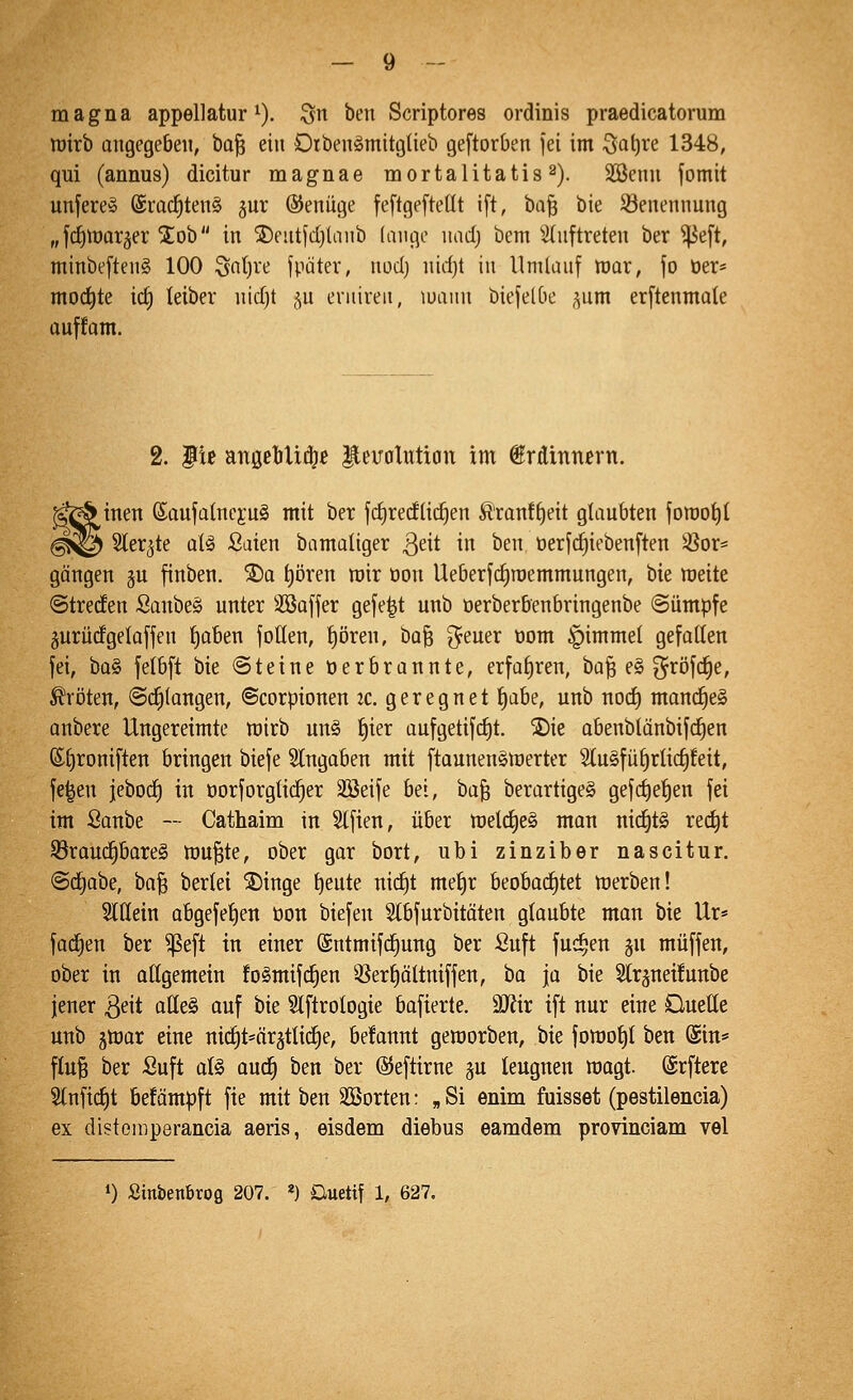 magna appellatur ^). Qn ben Scriptores ordinis praedicatorum toirb angegeben, bo^ ein Diben^mitgtieb geftorben jei im 3at)re 1348, qui (annus) dicitur magnae mortalitatis^). SSenn fomit unfereS ©roc^tenä jur ©enüge feftgeftetit ift, bQ§ bie Benennung „fc^njarser 2:0b in ®eutfd)lanb lange nad) bem 2(nftreten ber ^eft, minbeftenS 100 ^a{)u fpatev, md) nidjt in Umlanf niar, fo öer* mod)te id) teiber nidjt ju eruireii, luaiin biejelbe ^um er[tenmale ouffom. 2. 3it anöebU^ß ^euoluüon im €rdinncrn. inen Saufatneju^ mit ber fdiredlid^en Ätant^eit glaubten jorooi)t ^1© Sler^te aU ßaien bamaliger ß^it in ben oerfc^iebenften 3Sor« gangen ju finben. ®a t)ören mir üon Ueberf^roemmungen, bie njeite ©treden Sanbeä nnter SSaffer gefegt unb oerberbenbringenbe ©ümpfe gurüdgelaffen f)aben foüen, pren, ha'Q ^euer 00m §immel gefallen fei, ba§ fetbft bie (Steine üerbrannte, erfaf)ren, ba^ e§ ^röfd^e, Äri)ten, @ci^(angen, ©corpionen 2c. geregnet f)ah?, unb nod) mand^eä anbere Ungereimte rairb un§ ^ier aufgetifdit. ^ie abenblänbifd^en (Sl)roniften bringen biefe Slngoben mit ftaunenSlnerter 2lu§fü§rlid)!eit, fe^en jebod) in öorforgtic^er Söeife bei, ha'^ berartige§ gefc^efien fei im Sanbe — Cathaim in 5tfien, über meldjeS man nichts red^t 93rau(^bare§ mu^te, ober gar bort, ubi zinziber nascitur. ©d^abe, ba^ beriet ®inge ^eute nic^t mef)r beobachtet tt)erben! Sltlein abgefetjen öon biefen Stbfurbitoten glaubte man bie Ur« fad^en ber ^eft in einer @ntmif(^ung ber Suft fuc^en gu muffen, ober in allgemein fo§mifd)en 3Serl|öltniffen, ha ja bie Slr^neüunbe jener ßeit aüe§ auf hk Stftrologie bafierte. äRir ift nur eine Ouetle unb jmar eine ni(^t=ärätlic^e, begannt geworben, bie fomol)t ben (Sin* fluB ber Suft ai§> aud^ ben ber ©eftirne ju leugnen wagt, ©rftere 2lnftd)t befämpft fte mit ben SBorten: „Si enim fuisset (pestilencia) ex distemperancia aeris, eisdem diebus eamdem provinciam vel ») Sinbenbrofl 207. *) Duetif 1, 627.