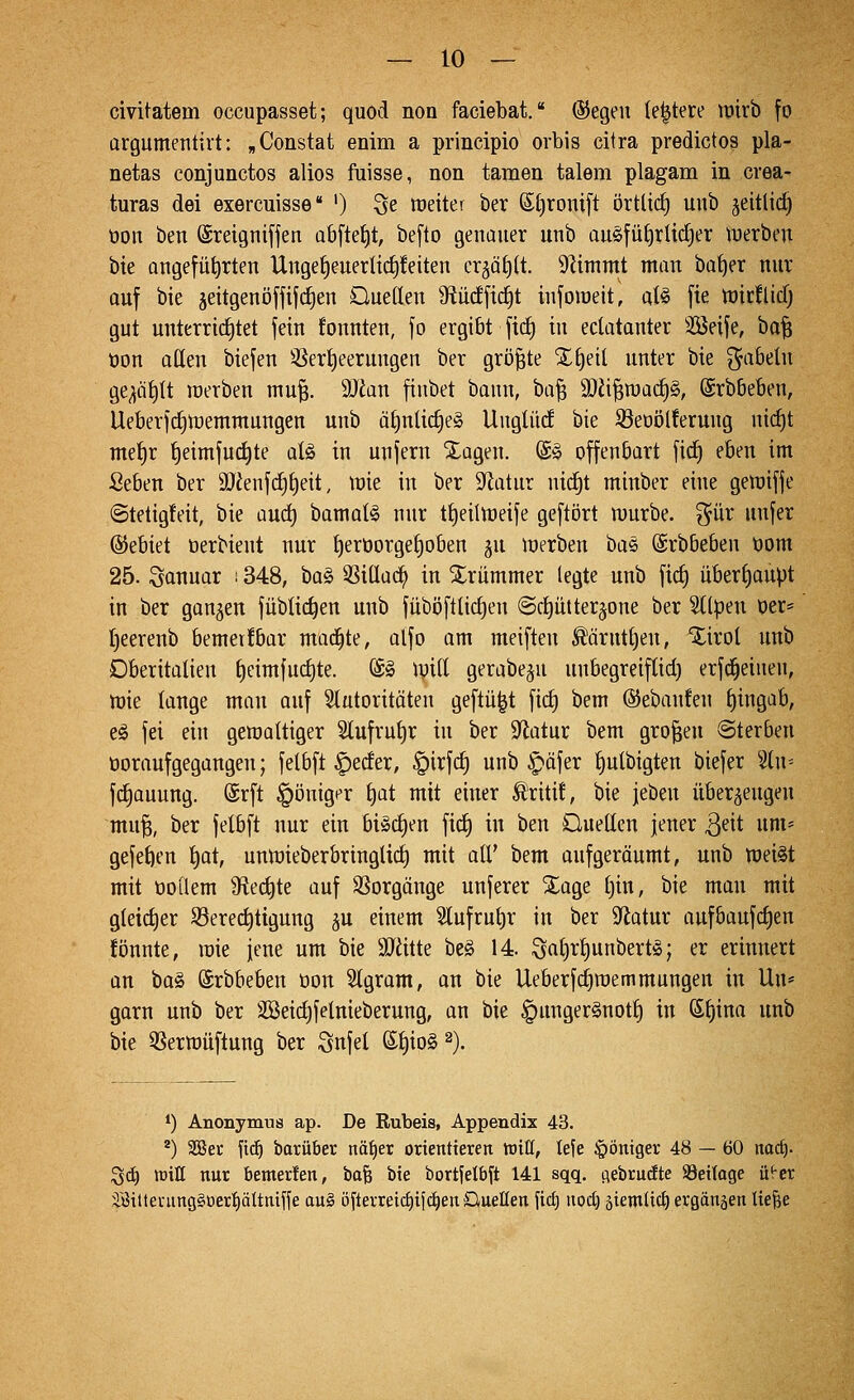 civitatem occupasset; quod non faciebat. ©egeii leitete ipirb fo argumentirt: „Constat enim a principio orbis citra predictos pla- netas conjunctos alios fuisse, non tarnen talem plagam in crea- turas dei exercuisse ') 3e weiter ber 6lj)roni[t örtlich unb jeitlid) üoit ben ©reignifjen Qbftet)t, be[to genauer unb au§fül)rüdjer tuerbeu W angeführten Ungef)euerlic^!eiten erjäfjlt. 91immt man ba^er nur auf bie jeitgenöffifc^en Oueden Ü?üc!fic^t infoweit, at^ fie tüicflicf; gut unterrichtet fein fonnten, fo ergibt fid) in edatanter 3Seife, bo^ bon aüen biefen 3Seri)eerungen ber größte X^eil unter bie fabeln ge;idf)U werben mu^. Wlan finbet bann, ba^ 3}Ji^roa(f)§, ©rbbeben, Ueberfct)toemmungen unb ä£)nlic^e§ Uuglüd bie S3eoöl!erung nic^t me^r {)eimfud)te aU in unfern Xagen. (£§ offenöart fic^ eben im Seben ber 9Jienf(f)t)eit, wie in ber '>)lüiu.x nid)t minber eine gewiffe ©tetigfeit, bie aud) bamat§ nur ttjeilweife geftört würbe, ^ür unfer Gebiet oerbient nur t)eröorgef)oben §u werben bas @rb6eben bom 25. Sonuar ! 348, \)a§^ 3Si(Iac^ in Xrummer legte unb fic^ überf)aupt in ber ganzen füblic^en unb füböftlidjen ©djütter^one ber Stlpen ber* I)eerenb bemer!bar machte, alfo am meiften ^ärntt)en, 'Xirol unb Dberitalien ^eimfud)te. (S» ipiK gerabe^u unbegreif(id) erfd^einen, wie lange man auf Stutoritöten geftü^t fid) bem ©ebanfen £)ingab, eö fei ein gewaltiger Slufru^r in ber Sflatur bem großen «Sterben üoraufgegangen; felbft §eder, §irfd) unb ^äfer t)ulbigten biefer 'äw- fdiauung. @rft §öniger f)at mit einer Ä'ritü, bie jeben überzeugen mu^, ber felbft nur ein biSc^en fid) in ben Oueücn jener ^dt um* gefe^en t)at, unwieberbringUd) mit all' bem aufgeröumt, unb wei§t mit ooQem 9fied)te auf 3Sorgönge unferer Xage t)in, bie man mit gleidjer S3ered)ttgung ^n einem 3lufrut)r in ber Statur aufbaufdjen fönnte, wie jene um bie 9Jiitte be§ 14 öat)rt)unbertö; er erinnert an bo§ ©rbbeben oon ^gram, an bie Ueberfdiwemmungen in Un* garn unb ber SSeidjfelnieberung, an bie §unger§notf) in ß^ina unb bie QSerwüftung ber Snfel ©t)io§ ^). *) Anonymus ap. De Rubels, Appendix 43. 2) SBer \\ä) barüber näi)er orientieren h)it[, lefe §öniger 48 — 60 md). Sd) tüiH nur bemer!en, ta'Q bie bortjelbj't 141 sqq. flebrudte Seiloge ü^er äBittenmgSoertiättmffe au§ öfterreicf)ifd)en Quellen fid) uod) äiemUc^ ergänjen Uefee