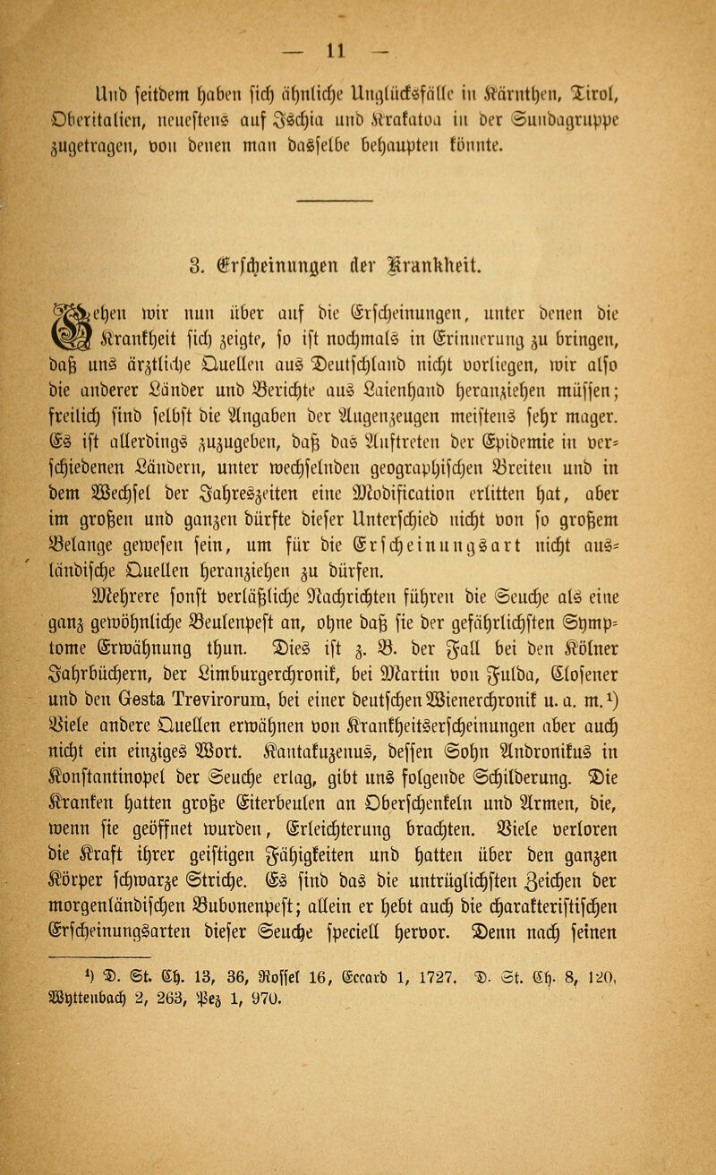 Unb feitbem t)aben firf) äf)nlirf)e Uiu^lüdöföUc in Äärnt^en, Xirol, Dberitalicn, lunieften« auf S^c^ia unb .Sirofatoa in ber ©unbagruppe zugetragen, oon benen man bagfelbc 6ef)aupten fönnte. 3. frfi^nnungen der Irankheit. teilen loiv nun über auf bie (Srfdjeinungen, unter benen bie \^^ Äronff)eit fid) geigte, fo ift nodjmals in Erinnerung ^u bringen, bafe un§ ärgtlidie Ouetleu au§ jDeutfd)(anb nid)t oorliegen, wir alfo bie anberer Sauber unb Serid)te aus ßaienf)anb f)eran^ie{)en muffen; freili(^ finb felbft bie eingaben ber ^2lugen5eugen meiften^ fe£)r mager. @§ ift aüerbing« ,^uäugeben, ha^ bae 5luftreten ber ©pibemie in ner- fd)iebenen Sänbern, unter tt)ed)felnben geograpt)ifdjen 33reiten unb in bem Söec^fet ber ^ai)X^^nt^n eine SOZobification erlitten ^at, aber im großen unb ganzen bürfte biefer Unterfc^ieb uid)t oon fo großem 5öetange gewefen fein, um für bie (Srfd)einung§art nic^t an^- tänbifdje Ouellen ^eran^ietjen ju bürfen. 9JJef)rere fonft t)er(ä^(id)e 9^ad)rid^ten füf)ren bie @eud§e alä eine ganj geu:)öt)niid)e S3eu(enpeft an, otjne bo§ fie ber gefäf)rlic^ften @t)mp= tome ©rmä^nung tt)un. ®ie§ ift g. 5Ö. ber gaU bei ben Ä'ötner Satjrbüd^ern, ber Simburgerdironif, bei 9JJartin oon ^ulba, Slofener unb ben Gesta Trevirorura, bei einer beutfd)en2öienerd)rom! u.a. m.^) 3^iele anbere Ouellett erlt)äf)nen öon ^ranf^eitSerfc^einungen aber aud) nic^t ein einziges 3öort. ^antafu^enus, beffen ©ot)n SlnbronifuS in ^onftantinopel ber Seuche erlag, gibt un§ fotgenbe ©d^itberung. S)ie Traufen J)atten grofee ©iterbeuten an Oberfd^enfeln unb Slrmen, bie, wenn fie geöffnet würben, Erleichterung brad)ten. SSiele t)erIoren bie ^raft i^rer geiftigen 3^üt)ig!etten unb t)atten über ben gangen Körper fdiwarge ©triebe. (£^ finb ba§ bie untrüglidiften ^eidien ber morgenlänbifc^en S3ubonenpeft; ottein er t)e6t auc^ bie c^arafteriftifc^en @rfc^einung§arten biefer (Seuche fpecieü §eröor. S)enn uad^ feinen *) ®. ©t. e^. 13, 36, afJoffel 16, ©ccafb 1, 1727. 'S. St. 6^. 8^ 1^0, Sö^tteiibac^ 2, 263, ißcä 1, 97ü.