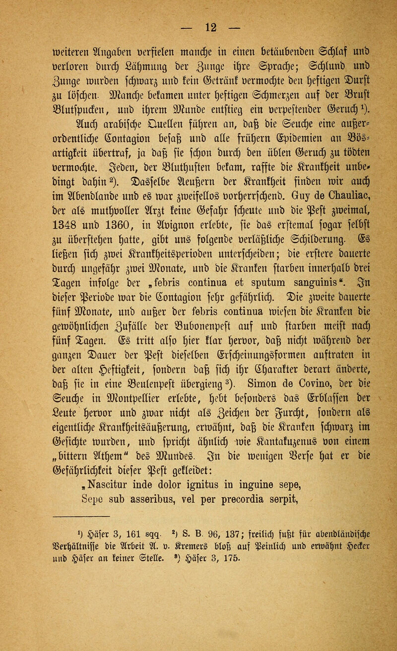 — 12 — Weiteren 5tngaBen üerfiekn mond^e in einen betäuBenben @(i)taf unb oerloren buvd) Safimung ber 3i^9^ ^^^^ @prad)e; @(^(unb unb 3unge würben fcfilüarg unb fein ©eträn! oermoc^te ben £)eftigen ^urft 5U löfcfien- SJiandje befamen unter t)e[tigen ©ctimetäen auf ber S3ruft 53Iutjpucfen, unb i{)rent SJfunbe entftieg ein t)erpe[tenber ©eruc^^. Sluc^ arabijc^e Duellen füf)ren an, ba^ bie @eud)e eine au^er* orbenttid^e (Sontagion befa§ unb otte frühem ©pibemien an 330»-' artigfeit übertraf, [a ha'i^ fie fc^on burd^ ben üblen ®eru(^ ^u tobten öermod^te. Seben, ber S3(utf)u[ten befant, raffte bie ^ranf^eit unbe* bingt ba^in^). ^a^felbe Sleu|ern ber Äranft)eit finben wir aud^ im Slbenblanbe unb e§ war jweifelloS üorf)errfc^enb. Guy de Chauliac, ber olö mut|öoUer 5lr§t feine ©efa^r fd^eute unb bie ^eft jweimot, 1348 unb 1360, in Slüignon erlebte, fie ha§^ erftemal fogar felbft 5U überfte^en f)atte, gibt un§ folgenbe oerlä^tic^e ©d^ilberung. @§ liefen ftd^ jwei ^ranf^eit§perioben unterfd^eiben; bie erftere bauerte burd§ ungefäf)r ^wei 9)?onate, unb bie Traufen ftarben innerf)alb brei Xagen infolge ber „febris continua et Sputum sanguinis, ^n biefer ^eriobe War bie ßontagion fef)r gefä()rtid§. ®ie jweite bauerte fünf 9}Jonate, unb au^er ber febris continua wiefen i>xe Traufen bie gewö{)nIidE)en 3fälte ber iSubonenpeft auf unb ftarben nteift natf) fünf Xagen. @§ tritt alfo ^ier flar ^erüor, ha^ nic^t wä()renb ber ganzen ®auer ber ^eft biefelben ©rfd^einungSformen ouftraten in ber alten ^eftigfeit, fonbern bafe fic^ i^r ©t)arafter berart änberte, ta'^ fie in eine S3eulenpeft übergieng^). Simon de Covino, ber bie ©euc^e in äJJontpellier erlebte, §ebt befonber» ba§ ©rblaffen ber Seute |eröor unb ^war ni(^t aU ßeid^en ber %üxd)t, fonbern al§ eigentliche ^ranff)e{t§äu§erung, erwähnt, ba^ bie ^ranfen fd^warj im ©efic^te Würben, unb fpri(^t ö^nlidl) loie ^antafu^enuS öon einem „bittern Slt^em be» 9Äunbe§. ^n bie wenigen SSerfe l)at er bie ®eföl)rlic^feit biefer ^eft gefleibet: ,Nascitur inde dolor ignitus in inguine sepe, Sepe sub asseribus, vel per precordia serpit, 1) §öjer 3, 161 sqq. «) S. B. 96, 137; freiließ fufet für abenbldnbifc^e SSer^öItnifle bie Slrbeit 21. ü. ^remer§ bloB auf ^einltd^ unb ernannt ^eder