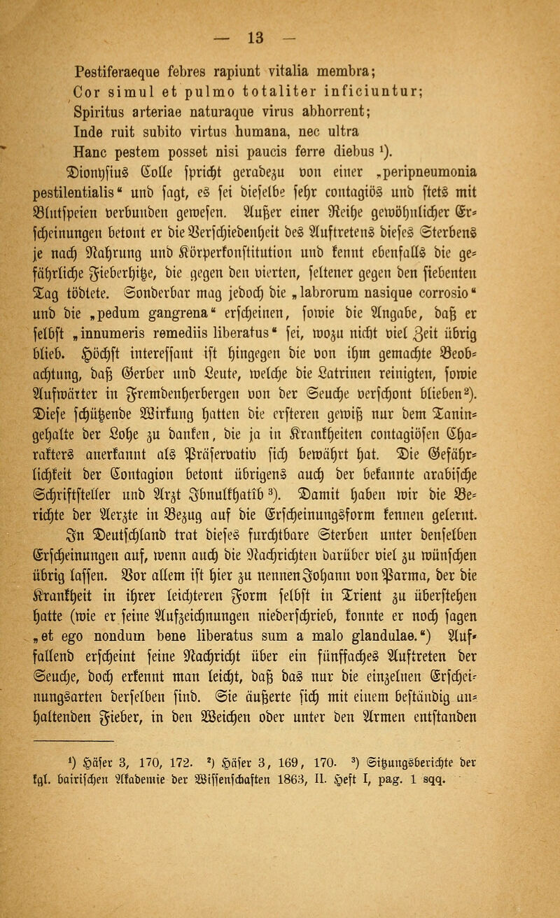 Pestiferaeque febres rapiunt vitalia membra; Cor simul et pulmo totaliter inficiuntur; Spiritus arteriae naturaque virus abhorrent; Inde ruit subito virtus humana, nee ultra Hanc pestem posset nisi paucis ferre diebus ^). ®iont)j'iu§ ßoHe fprid^t gerabe^u Don einer ^peripneumonia pestilentialis unb fagt, e§ fei biefelbe fefjt contagiöS unb ftet§ mit Shitfpeien üerbunben geroefen. Slu^er einer 9fieif)e getüötjnlid^er @t« frfjeinungen betont er bie 3Serf(f)iebent)eit be§ Sluftreten» biefe§ ©terbenS je nact) 9^af)rung unb ^'örperfonftitution unb fennt ebenfaltg bie ge* fä^rtid^e 5iebert)i|e, bie gegen ben üierten, jeltener gegen ben fiebenten %aQ töblete. ©onberbar mag ieboc§ bie „ labrorum nasique corrosio unb bie „pedum gangrena erfdjeinen, fort)ie bie Stngabe, ha'^ er felbft „ innumeris remediis liberatus fei, moju nicbt üiel 3^it übrig blieb. |)öd)ft intereffant ift hingegen bie oon if)m gemachte 53eob* ad^tung, ba^ ©erber unb Seute, meiere bie Satrinen reinigten, foroie Slufmatter in ^rembenfjerbergen oon ber <Seurf)e üerfd^ont blieben2). 3)iefe f^ü^enbe 23ir!ung Ratten bie crfteren gemi^ nur bem S^anin* gefjatte ber ßot)e ju banfen, bie ja in ^ran!§eiten contagiöfen (Sf)a* ra!ter§ onerfannt a(§ ^räferüatio fid) bemäf)rt t)at. ®ie @efäf)r* lid^feit ber ßontagion betont übrigen» anä) ber befannte arabifd^e ©(^riftfteiler unb Str^t Sbnu{ft)Qtib ^). ®amit t)aben mir bie S8e= richte ber ^^ler^te in ^Sejug auf bie @rfd§einung§form fennen gelernt. Sn ®eutfct)tanb trat biefeS furchtbare (Sterben unter benfelben @rf(^einungen auf, menn aud^ bie 9^a(f)rid§ten baruber öiel 5U munfd^en übrig laffen. SSor allem ift ^ier ju nennen Sol)ann üon^arma, ber bie ßran!t)eit in itirer leidjteren f^orm felbft in Orient ju überfte^en ^atte (mie er feine Slufäeic^nungen nieberf^rieb, fonnte er nod^ fagen ,et ego nondum bene liberatus sum a malo glandulae.) Stuf* fattenb erfi^eint feine 9^ad^rid)t über ein fünffad) e§ Stuf treten ber Seudje, boc^ erfennt man leidet, ha^ ta§i nur bie einzelnen ©rfc^ei^ nungSarten berfetben finb. ®ie öu^erte fid^ mit einem beftänbig uu* i)altenben lieber, in ben SSeid^en ober unter ben Slrmen entftanben ») §äjer 3, 170, 172. ^) §äfer 3, 169, 170- ^) ©i^unggbenc^te ber Igt. boitifd)en ?(!abemie ber SBiffenfdioften 1863, H. §eft I, pag. 1 sqq.