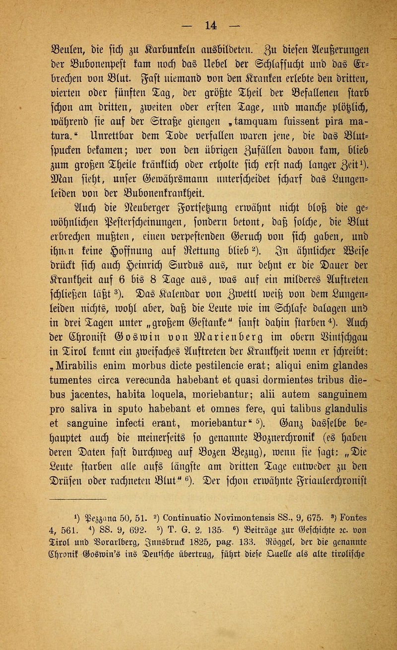 93eulen, bie ftd^ ju ^ar6un!eln aiiSbitbeten. 3 '^^&^ Sleu^erungeit ber S3iibonenpeft iam nod) ba§ UeBet ber @(f)laf[uc^t unb ba§ @r« bred^en öon 93(ut. ^aft uiemanb t)on ben Äran!en erlebte ben brüten, öierten ober fünften Sag, ber grö^ie X^eil ber 93efattenen ftarb fdion am brüten, jineiten ober erften Xage, unb manche ptö|ti(^, tt)ät)renb fie ouf ber (Strafe giengen „tamquam fuissent pira ma- tura. Unrettbar bem '2;obe oerfüllen roaxm jene, bie bo§ S3(ut= fanden be!anten; mer tjon ben übrigen l^ufätten baöon tarn, blieb gum grojgen S^^eile fränflid^ ober er{)o(te ficf) erft na(^ langer 3^it^)- Wlan fiet)t, unfer @eroät)r§mann unterfd§eibet fcfiarf ba§ ßungen* teiben Don ber ^ubonenfran!t)eit. Stncf) bie Sf^euberger gortje^ung erraäJjnt nic£|t b(o^ bie ge= iüöf)nli(f)en ^efterf^einungen, fonbern betont, ba^ fotcfie, bie S3(ut erbred^en mußten, einen oerpeftenben ©eruif) öon fic^ gaben, unb i^uin feine Hoffnung auf Ütettung blieb '^). Qn ä§nlicf)er SSeife brücft fic^ anc^ ^einritf) ©urbug au§, nur bet)nt er bie ®auer ber ^ranfi)eit auf 6 bi§ 8 2^age au§, raaS auf ein milbereS Sluftreten f(f)tie^en läfet ^). ®a^ Äalenbar üon ^raettt meife oon bem Sungen* leiben nid)t«, mot)! aber, ha^ bie Öeute mie im @d)tafe batagen unb in brei Xagen unter „großem ©eftanfe ianft ba^in ftarben*). 'äüä) ber ß{)ronift @o§tt)in oonäRarienberg im obern 3Sintf(^gau in Xirol fennt ein 5tt)eifad)e§ 5luftreten ber ^ranf^eit n)enn er fd^reibt: „ Mirabilis enim morbus dicte pestilencie erat; aliqui enim glandes tumentes circa verecunda habebant et quasi dormientes tribus die- bus jacentes, habita loquela, moriebantur; alii autem sanguinera pro saliva in sputo habebant et omnes fere, qui talibus glandulis et sanguine infecti erant, moriebantur ^), ©an^ ba^felbe be* t)auptet auc^ bie meinerfeitS fo genannte S^ojnerd^ronif (e§ ^aben bereu ©aten faft burd)n)eg auf ^öo^en S3e5ug), roenn fie fagt: „®ie Seute ftarben alle auf§ (ängfte am britten Xage eutroeber ju ben S)rüfen ober rad^neten ißlut ^). ®er fd^on ern}ät)nte griaulerdironift *) ^e§äana 50, 51. ^) Continuatio Novimontensis SS., 9, 675. ^) Fontes 4, 561. ) SS. 9, 692. ^) T. G. 2, 135- «) SSeiträge pr ©efc^ic^te ^c. öon Xirot unb SSorarlberg, QnnäbrucE 1825, pag. 133. 9töqgel, ber bie genannte ©^ronif ®o§tt)in'§ ing ©eutfc^e übertrug, fii^rt biefe Quelle al§ ölte tiroüfctie