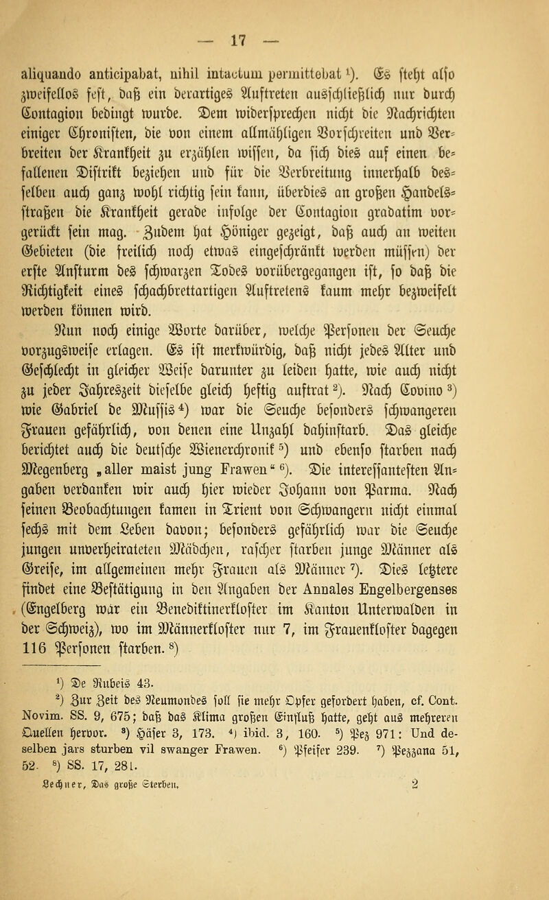 aliquando anticipabat, nihil intaülum permittebat ^). (Jö [tet)t ai\o ^lueifettoS fcft, bti^ ein beiartigeS Stuftreten ausfctilie^ticf) nur burrf) ßontagion bebingt n)urbe. ®em tüiber[prec§en nic^t bte 9fiarf)ri(i)ten einiger (S;£)roniften, bie üon einem attmäl^tigen 3Sor]d;veiten unb ^er= breiten ber Ä'ranff)eit gu er^äiiten lüiffen, ha fid^ bieg auf einen be* faüenen S)iftri!t be^iefjen unb für bie Sßerbreitung innerl^atb be§= fetben quc^ ganj n3of)t ridjtig fein fann, überbieä an großen §anbe(§= [trafen Ue ^ranf^eit gerabe infolge ber (Sontagion grabatim tior= gerüdt fein mag. B^i^^wi ^<^t §öniger gezeigt, ta^ aud^ an leiten ©ebieten (bie freitiii) nod; etroa^ eingefrf)rän!t inerben muffen) ber erfte Slnfturm be§ fc^warjen 2^obe§ üorübergegangen ift, fo 'Oa'i^ bie Sfiid^tigfeit eine§ frfjacfjbrettartigen 5luftreten§ !aum me^r be§meifelt merben fönnen wirb. 91un mä) einige 3Sorte barüber, lueldje ^erfonen ber ©eud^e üorgug^roeife erlagen, ©sl ift mer!n)ürbig, ba^ nic^t jebe§ Sitter unb @efc^led)t in gleid^er 3Beife barunter gu leiben l)atte, wie aud) nid)t ju jeber SalireS^eit biefelbe gleid^ l)eftig auftrat ^). dlad) Soüino ^) wie ©abriet be 3)Jnffig*) war bie @eud)e befonber^ fi^wangeren grauen gefa^rlid^, üon benen eine Ungatil batjinftarb. S)a§ gteid^e berid^tet aud^ bie beutfc^e SBienerc^ronit ^) unb ebenfo ftarben nac^ äRegenberg „ aller malst jung Frawen ^). 5Die intereffanteften Sin» goben öerbanfen wir auc^ ^ier wieber ;3ol)ann üon ^arma. 9^ad^ feinen S3eobad)tungen famen in Orient öon ©c^Wangern nid^t einmal fed)§ mit bem Seben baüon; befonberS gefo^rtid^ war bie @eud)e jungen unöer^eirateten 9}?äbd)en, rafdjer [tarben junge SJMnner ols ©reife, im allgemeinen meljr grauen al§ 9J?änncv '='). S)ie§ te|tere finbet eine S3eftötigung in ben eingaben ber Annales Engelbergenses (Sngetberg War ein ©enebütinerftofter im Danton Unterwalben in ber @c|weiä), wo im a)Zänner!tofter nur 7, im grauenftofter bagegen 116 ^erfonen ftarben.^) 1) ®e mv.Mä 43. *) Qüx Seit be» 9fieumonbe§ fofi fie me^r Dpfer geforbert traben, cf. Cont. Novim. SS. 9, 675; bafe \)a§, Slima großen &n]lvi^ fjatte, gel)t aul me{)reren DueUen ^eröor. ^) §äier 3, 173. *i ibid. 3, 160. ^) Sße^ 971: Und de- selben jars stürben vil swanger Frawen. ^) ^^fetfer 239. '') ^eää^na 51, 52. 8) SS. 17, 281. Sed^iier, ®a« große ©terteii. 2