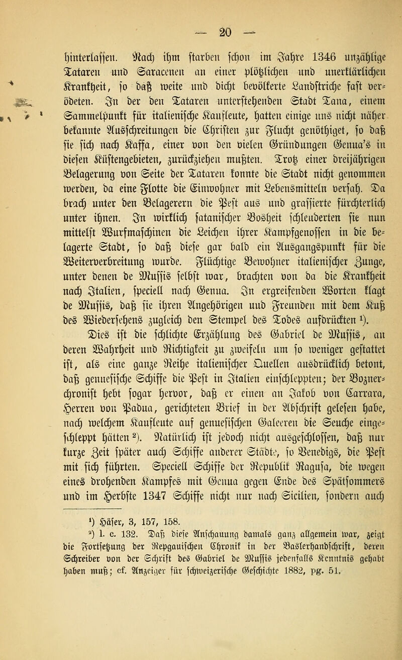^interlaffen. -^iadj itjm ftarben fc§on im ^af)re 1346 uitgä^Itge Tataren unö ©oraceneu an einet |jlö^lic^en unb unertlärlidEjen * ^anf^eit, fo ba§ nieite unb bt(^t beüölferte Sanbftric^e faft oer- 4Bg-. öbeten. i^n ber ben Tataren untctftel)enben Stabt Xana, einem ^ > * ©ommet^unft für italienifc^e Äauf(eute, f)atten einige un§ nic^t näf)er. befannte Slu^jc^reitungen bie ©firiften §ur glud^t genöti)iget, fo bafe fie fid) nad^ ^affa, einer üon ben oielen ©rünbungen @enua'§ in btefen ^üftengeöieten, §urü(fäiei)en mußten. %xoi§ einer breijöfirigen SSelagerung tion ©eite ber Notaren !onnte bie <Btahi ni^t genommen werben, ha eine fjtotte bie (Sinmotjner mit SebenSmittetn öerjaf). ®a brad^ unter ben S3clagerern bie ^e[t oug unb grafjierte fürd^terlid) unter il^nen. Sn wirüicf) fatanifdjer Sos£)eit jd£)Ieuberten fie nun mittelft SSurfmafd^inen bie Seichen i^rer Äampfgenoffen in bie be^ lagerte Stabt, fo ha'^ biefe gar 6alb ein 5(u§gang§punft für bie äöeiteroerbreitung mürbe, g^lücfitige S3emo^ner italienifd)er 3^oge, unter benen be 3)iuffi§ felbft mar, braditen öon ha bie ^ran!f)eit nad) Statien, fpeciell nac^ ©enua. ^n ergreifenben SBorten Hagt be 3Jiuffi§, ba^ fie iljren ?lnget)i)rigen unb greunben mit bem Ä'u§ be§ 2Bieberfef)en§ gugleic^ ben Stempel be§ Xobe§ aufbrüdten i). ®ie§ ift bie fd)Iid)te ©r^ä^tung be§ ©abriet be 9}Juffig, an bereu Sßai)rt)eit unb Sfiic^tigfeit §u ^raeifeln um fo weniger geftattet ift, al§ eine gange 9^eit)e italienif(^er DueHen ausbrüdlid) betont, ba^ genuefifd)e @d)iffe bie ^eft in Italien einfc^leppten; ber Rogner* dironift t)ebt fogar tjeroor, bo^ er einen an ^a!ob öon (Sarrara, §erren öon ^abua, gerichteten ^rief in ber Stbfc^rift getefen J)obe, nac^ welchem Äaufleute auf genuefif(^en ©aleeren bie @eud§e einge* fd)(eppt t)ätten ^). 9fiatürlid^ ift jebod) nid}t auSgefc^Ioffen, bo| nur furge ^eit fpäter auc^ ©djiffe anberer (Stäbte, fo SSenebigS, bie ^eft mit fic^ füf)rten. ©pecieü ©cf)iffe ber S^epublif DfJagnfa, hk megen eineä broI)enben Kampfes mit ©enua gegen (Snbe beg ©pätfommerö unb im |)erbfte 1347 ©djiffe nic^t nur nac^ ©icilien, fonbern aud; ») §äier, 3, 157, 158. *) 1. c. 132. ®aJ3 bieie 3Inf(i)auiing bamafö gan^ aKgemein \vax, geiflt bie f^ortfe^ung ber 9iepgau{f(|eit S^roiti! in ber 93a§Ier'^anbf(^rift, bereit Schreibet üon ber ©djrift beö ©abriet be 9}iuffi§ iebenfalTS Kenntnis gel^abt :^aben mu^; cf. 2ln§eiiier für fc§n:ieiäerif(^e ®ef(^id)te 1882, pg. 51.