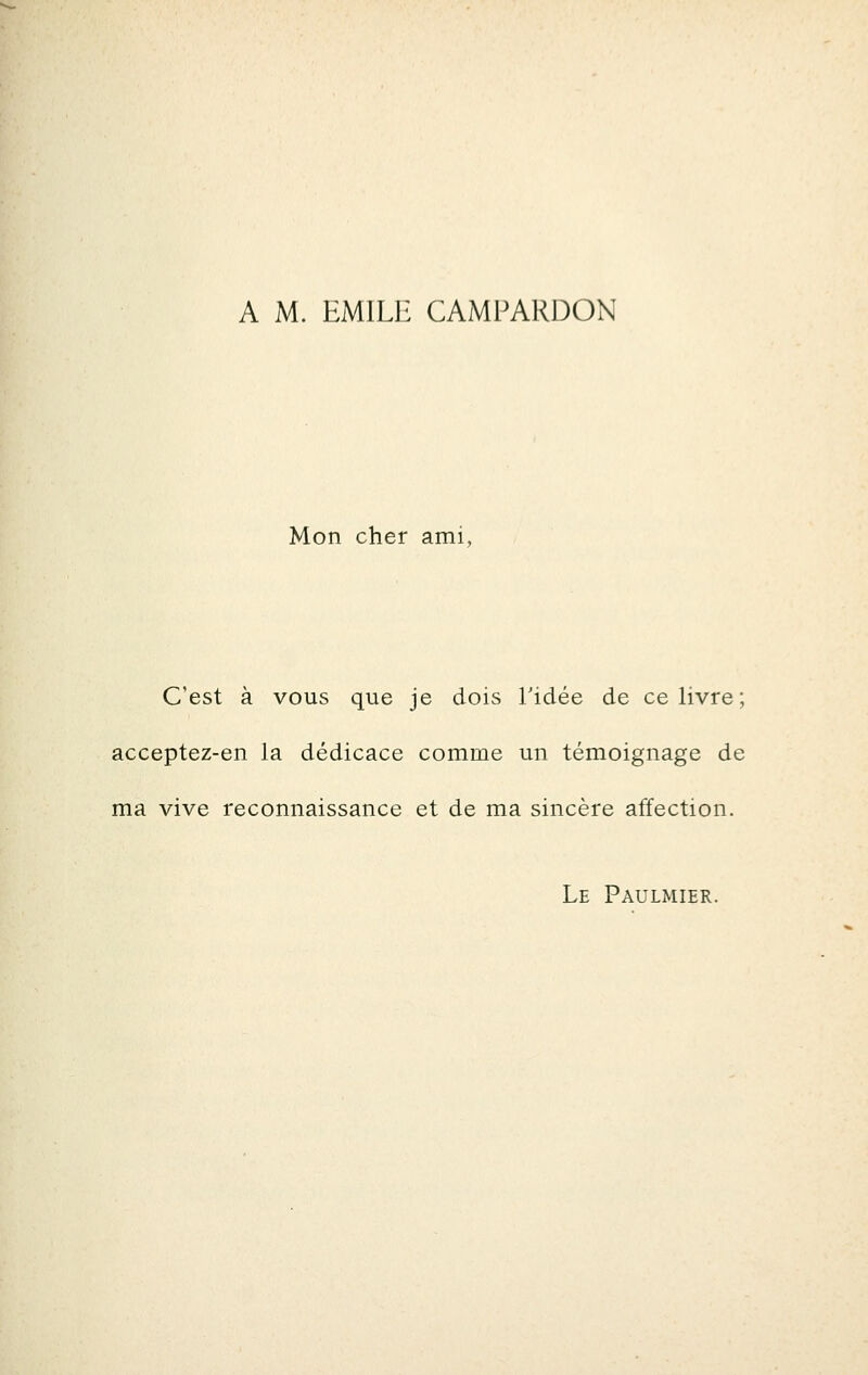 A M. EMILE CAMPARDON Mon cher ami, C'est à vous que je dois Tidée de ce livre; acceptez-en la dédicace comme un témoignage de ma vive reconnaissance et de ma sincère affection. Le Paulmier.