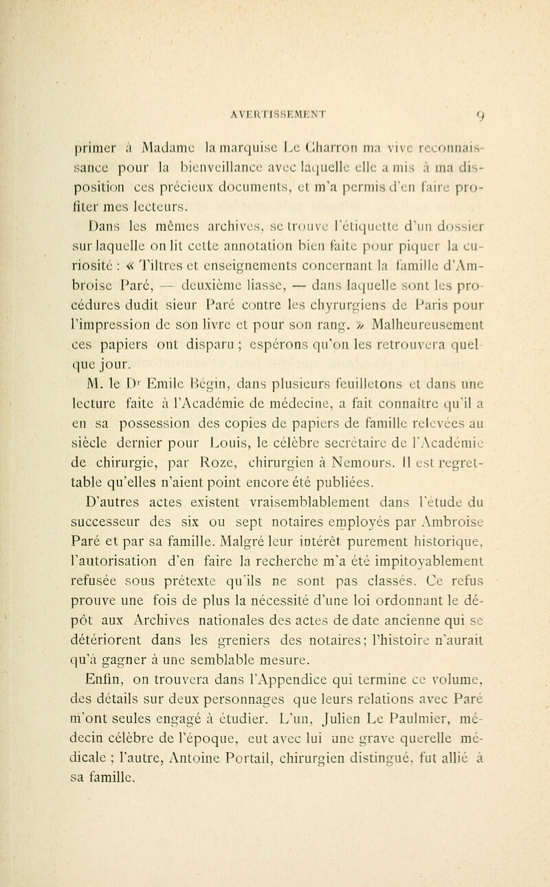 primer à Madame la marquise J^c Charron ma vive reconnais- sance pour la bienveillance avec laquelle elle a mis à ma dis- position ces précieux documents, et m'a permis d'en faire pro- fiter mes lecteurs. Dans les mêmes archives, se trouve rétiquctlc d'un dossier sur laquelle on lit celte annotation bien laite p(jur piquer la cu- riosité : « Tiltres et enseignements concernant la famille d'Am- broise Paré, — deuxième liasse, — dans laquelle sont les pro- cédures dudit sieur Paré contre les chyrurgiens de Paris pour l'impression de son livre et pour son rang. >/ Malheureusement ces papiers ont disparu ; espérons qu'on les retrouvera quel que jour. M. le D' Emile Bégm, dans plusieurs feuilletons et dans une lecture faite à l'Académie de médecine, a fait connaître l\u\\ a en sa possession des copies de papiers de famille relevées au siècle dernier pour Louis, le célèbre secrétaire de l'Académie de chirurgie, par Roze, chirurgien à Nemours. Il est regret- table qu'elles n'aient point encore été publiées. D'autres actes existent vraisemblablement dans l'étude du successeur des six ou sept notaires employés par Ambroise Paré et par sa famille. Malgré leur intérêt purement historique, l'autorisation d'en faire la recherche m'a été impitoyablement refusée sous prétexte qu'ils ne sont pas classés. Ce refus prouve une fois de plus la nécessité d'une loi ordonnant le dé- pôt aux Archives nationales des actes de date ancienne qui se détériorent dans les greniers des notaires; l'histoire n'aurait qu'à gagner à une semblable mesure. Enfin, on trouvera dans l'Appendice qui termine ce volume, des détails sur deux personnages que leurs relations avec Paré m'orit seules engagé à étudier. L'un, Julien Le Paulmier, mé- decin célèbre de l'époque, eut avec lui une grave querelle mé- dicale ; l'autre, Antoine Portail, chirurgien distingué, fut allié à sa famille.