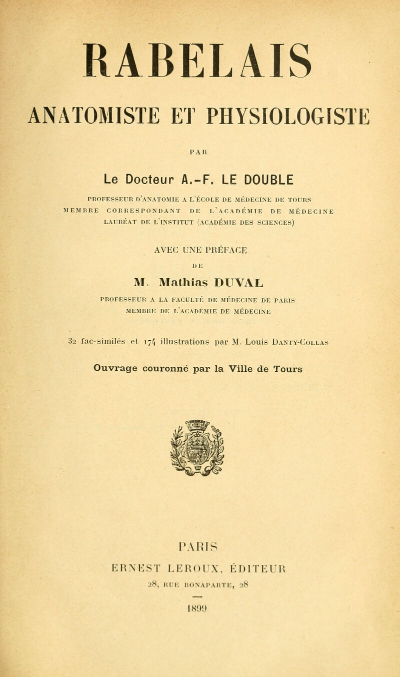 ANATOMISTE ET PHYSIOLOGISTE PAR Le Docteur A.-F. LE DOUBLE PROFESSEUR o'aNATOMIE A L'ÉCOLE DE MÉDECINE DE TOURS MEMBRE CORRESPONDANT DE l'aCADÉMIE DE MÉDECINE LAURÉAT DE l'INSTITUT (ACADÉMIE DES SCIENCES) AVEC UNE PRÉFACE DE M. Mathias DUVAL PROFESSEUR A LA FACULTÉ DE MÉDECINE DE PARIS MEMBRE DE l'ACADÉMIE DE MÉDECINE 32 fac-similés et 174 illustrations par M. Louis Danty-Collas Ouvrage couronné par la Ville de Tours PARIS P.XKST LEROUX, ÉDITEUR 28, RUI-: liONAPAIiTK, 28 |S!)!I