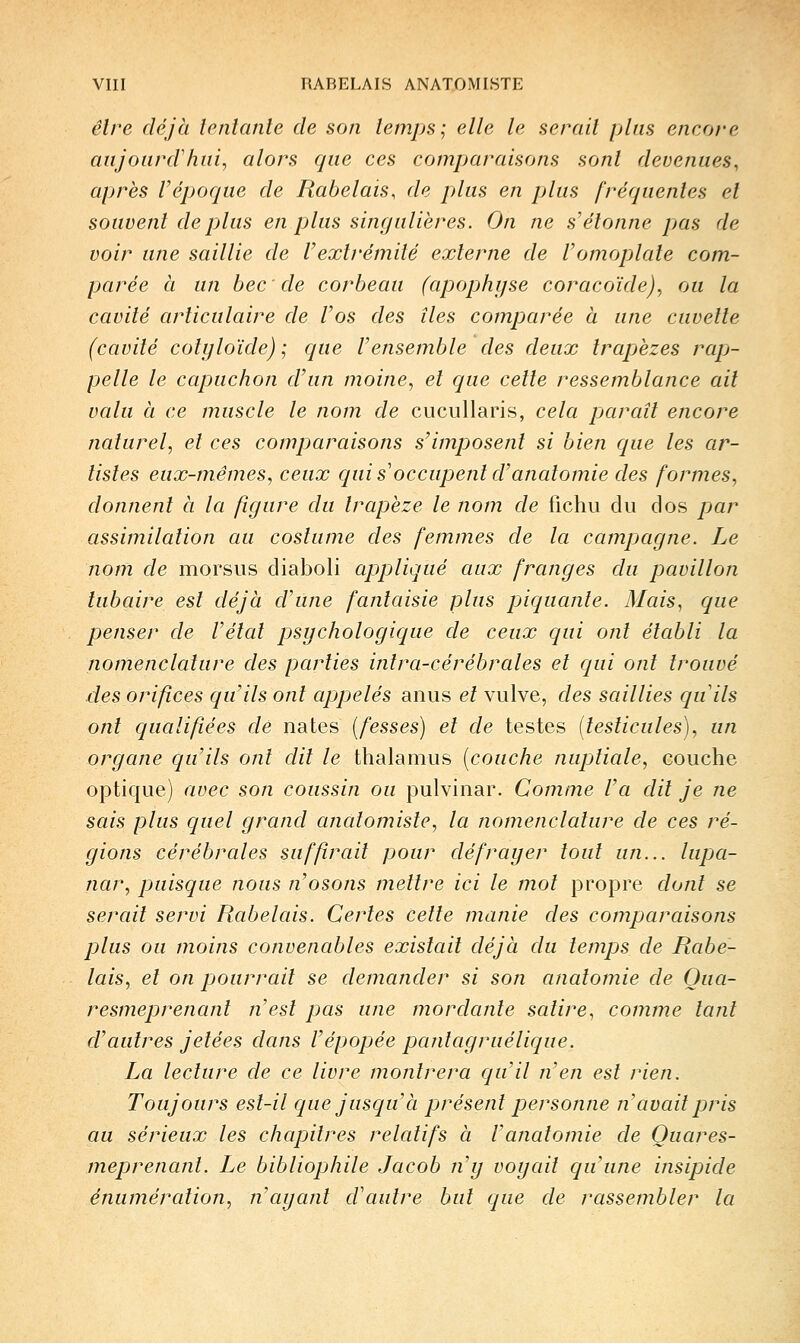 êlre déjà tentante de son temps; elle le serait plus encore aujourd'hui^ alors que ces comparaisons sont devenues, après l'époque de Rabelais, de plus en plus fréquentes et souvent déplus en plus singulières. On ne s'étonne pas de voir une saillie de Vextrémité externe de Vomoplate com- parée à un bec de corbeau (apophyse coracoïde), ou la cavité articulaire de l'os des îles comparée à une cuvette (cavité colyloïde) ; que l'ensemble des deux trajjèzes rapj- pelle le capuchon d'un moine, et que cette ressemblance ait valu à ce muscle le nom de cucuUaris, cela paraît encore naturel, et ces comparaisons s'imposent si bien que les ar- tistes eux-mêmes, ceux qui s'occupent d'anatomie des formes, donnent à la figure du trapèze le nom de fichu du clos par assimilation au costume des femmes de la campjagne. Le nom de morsus diaboli appliqué aux franges du pavillon lubaire est déjà d'une fantaisie plus piquante. Mais, que penser de l'étal psychologique de ceux qui ont établi la nomenclature des parties inlra-cérébrales et qui ont trouvé des orifices qu'ils ont appelés anus et vulve, des saillies quils ont qualifiées dé nates (fesses) et de testes (testicules), un organe qu'ils ont dit le thalamus (couche nuptiale, couche optique) avec son coussin ou pulvinar. Comme l'a dit je ne sais plus quel grand anatomiste, la nomenclature de ces ré- gions cérébrales suffirait pour défrayer tout un... lupa- nar, puisque nous n'osons mettre ici le mot propre dont se serait servi Rabelais. Certes cette manie des comparaisons plus ou moins convenables existait déjà du temps de Rabe- lais, et on pourrait se demander si son anatomie de Oua- resmeprenant nest pas une mordante satire, comme tant d'autres jetées dans l'épopée pantagruélique. La lecture de ce livre montrera qu'il n'en est rien. Toujours est-il que jusqu'à présent personne n'avait pris au sérieux les chapitres relatifs à Vanatomie de Quares- meprenant. Le bibliophile Jacob n'y voyait qu'une insipide énumération, n'ayant d'autre but que de rassembler la