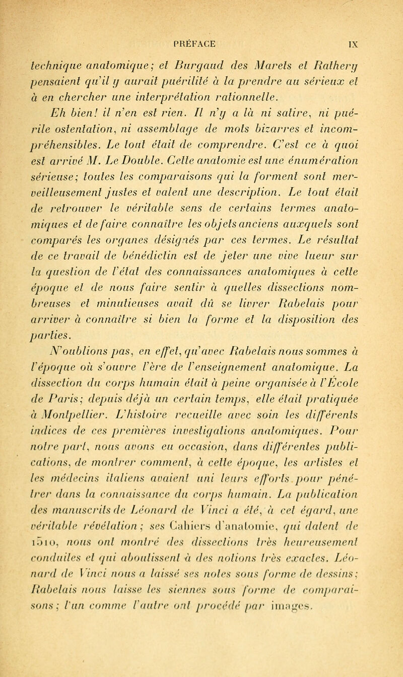 technique analomiqiie ; et Biirgaud des Marels et Ralherg pensaient qu'il y aurait puérilité à la prendre au sérieux et à en chercher une interprétation rationnelle. Eh bien! il n'en est rien. Il n'y a là ni satire^ ni pué- rile ostentation., ni assemblage de mots bizarres et incom- préhensibles. Le tout était de comprendre. C'est ce à quoi est arrivé M. Le Double. Cette anatomie est une énumération sérieuse; toutes les comparaisons qui la forment sont mer- veilleusement justes et valent une description. Le tout était de retrouver le véritable sens de certains termes anato- miques et défaire connaître les objets anciens auxquels sont comparés les organes désignés par ces termes. Le résultat de ce travail de bénédictin est de jeter une vive lueur sur la question de l'état des conncdssances anatomiques à cette époque et de nous faire sentir à quelles dissections nom- breuses et minutieuses avait dû se livrer Rabelais pour arriver à connaître si bien la forme et la disposition des parties. N'oublions pas, en effet, qu'avec Rabelais nous sommes à l'époque où s'ouvre l'ère de l'enseignement anatomique. La dissection du corps humain était à peine organisée à l'Ecole de I^aris; depuis déjà un certain tempjs, elle était pratiquée à Montpellier. L'histoire recueille avec soin les différents indices de ces premières investigations anatomiques. Pour noire paii, nous avons eu occasion, dans différentes publi- cations, de montrer comment, à cette époque, les artistes et les médecins italiens avaient uni leurs efforts pour pjéné- trer dans la connaissance du corps humain. La publication des manuscrits de Léonard de Vinci a été, à cet égard, une véritable révélation ; ses Cahiers d'cUiaLoiiiie, qui datent de i5i(>, nous ont montré des dissections très heureusement conduites et qui aboutissent à des notions très exactes. Léo- nard de l'inci nous a laissé ses notes sous forme de dessins; Rabelais nous laisse les siennes sous forme de comparai- sons : l'un comme ianlrc onl procédé par images.