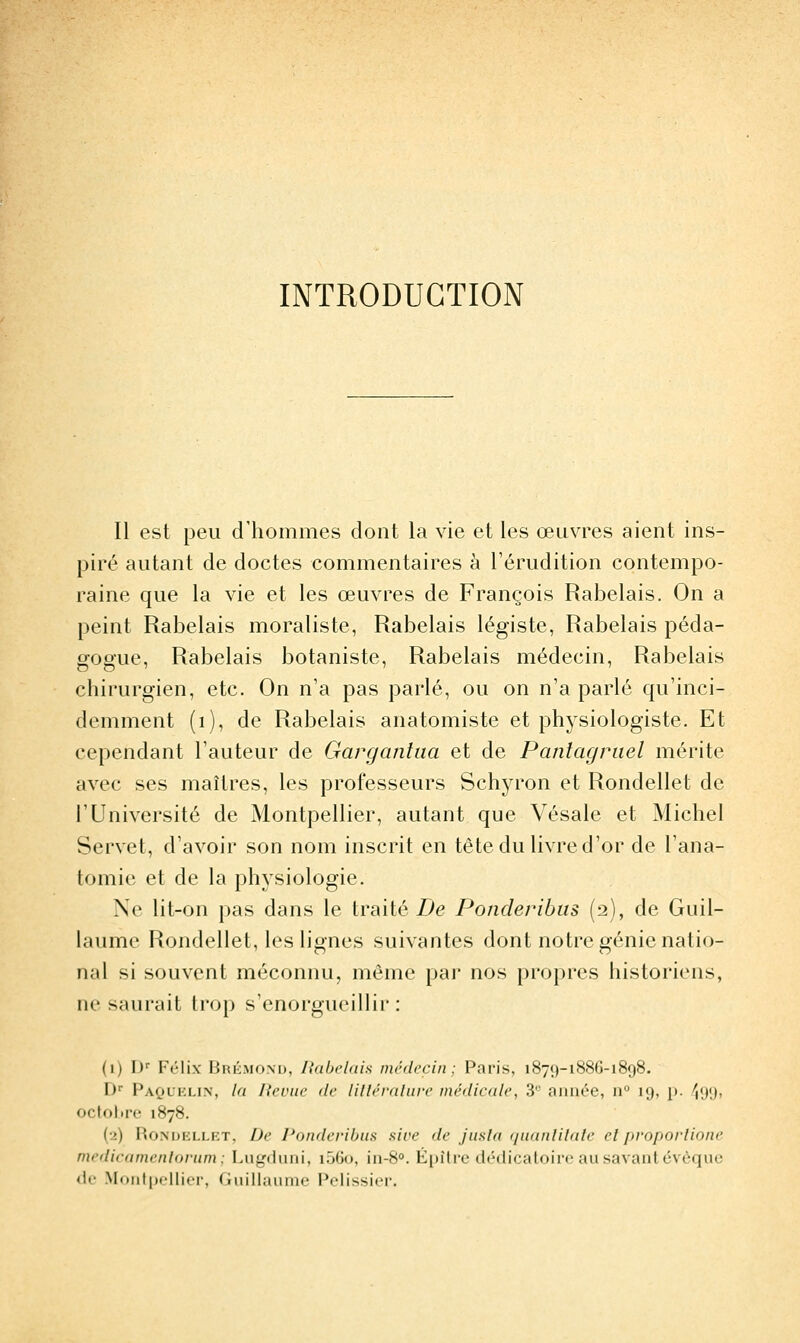 INTRODUCTION Il est peu dilemmes dont la vie et les œuvres aient ins- piré autant de doctes commentaires à l'érudition contempo- raine que la vie et les œuvres de François Rabelais. On a peint Rabelais moraliste, Rabelais légiste, Rabelais péda- gogue, Rabelais botaniste, Rabelais médecin, Rabelais chirurgien, etc. On n'a pas parlé, ou on n'a parlé qu'inci- demment (i), de Rabelais anatomiste et physiologiste. Et cependant l'auteur de Gargantua et de Pantagruel mérite avec ses maîtres, les professeurs Schyron et Rondellet de l'Université de Montpellier, autant que Vésale et Michel Servet, d'avoir son nom inscrit en tête du livre d'or de l'ana- tomie et de la physiologie. Ne lit-on pas dans le traité Z>e Ponderibus (2), de Guil- laume Rondellet, les lignes suivantes dont notre génie natio- nal si souvent méconnu, même par nos propres historiens, ne saurait trop s'enorgueillir : (1) D' Félix Briîmom), liabelah médecin; Paris, 1879-1886-1898. D'' PaocKLiN, la lieviie de lilléraliire médicale, 3'' aimée, n 19, p. \{)\), octolire 1878. (•2) RoNUKLLKT, De l'o/ideribus sire de jiisla qnanlilule elproporlione medicamenloriim ; Lugduni, i56o, in-8°. É|)îtrc dédicatoirc au savant évèque de Monfpfllifi-, riuillaumo Polissi(>i'.