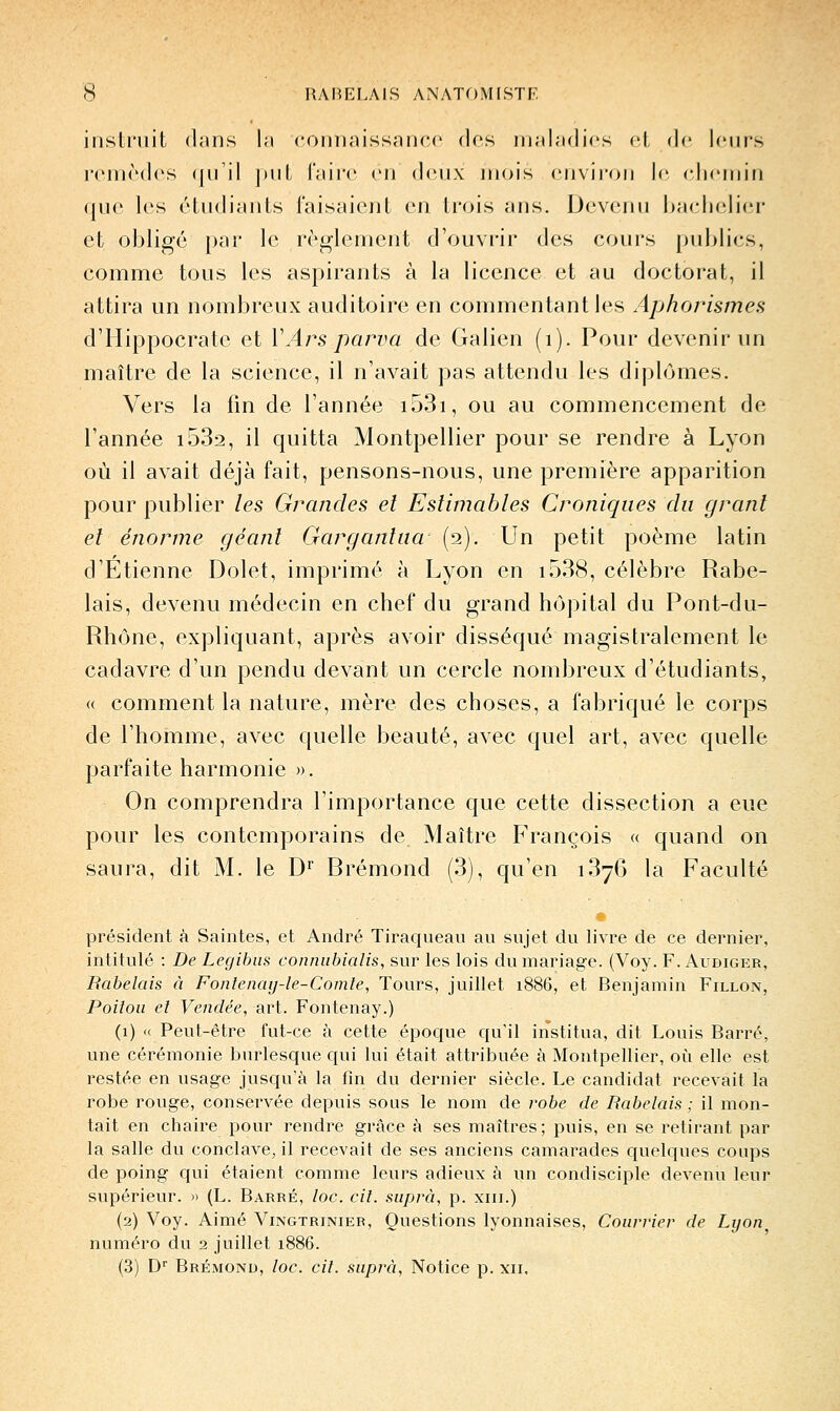 instniil djins la coimnissaiHU' dos maladies cl de leurs j'CMièdes (jnil jml, l'aire en deux mois environ le (diemin (|uc les étudiants i'aisaicnt en trois ans. Devenu bachelier et obligé par le règlement d'ouvrir des cours publics, comme tous les aspirants à la licence et au doctorat, il attira un nombreux auditoire en commentant les Aphorismes d'IIippocrate et VArs parva de Galien (i). Pour devenir un maître de la science, il n'avait pas attendu les diplômes. Vers la fin de l'année i53i, ou au commencement de l'année i532, il quitta Montpellier pour se rendre à Lyon où il avait déjà fait, pensons-nous, une première apparition pour publier les Grandes et Estimables Croniqiies du granl et énorme géant Gargantua (2). Un petit poème latin d'Etienne Dolet, imprimé à Lyon en i538, célèbre Rabe- lais, devenu médecin en chef du grand hôpital du Pont-du- Rhône, expliquant, après avoir disséqué magistralement le cadavre d'un pendu devant un cercle nombreux d'étudiants, « comment la nature, mère des choses, a fabriqué le corps de l'homme, avec quelle beauté, avec quel art, avec quelle parfaite harmonie ». On comprendra l'importance que cette dissection a eue pour les contemporains de Maître François « quand on saura, dit M. le D^ Brémond (3), qu'en iSyô la Faculté président à Saintes, et André Tiraqueau au sujet du livre de ce dernier, intitulé : De Legihiis conniibialis, sur les lois du mariage. (Voy. F. Audiger, Rabelais à Fonlenay-le-Comle, Tours, juillet 1886, et Benjamin Fillon, Poitou el Vendée, art. Fontenay.) (1) « Peut-être fut-ce à cette époque qu'il institua, dit Louis Barré, une cérémonie burlesque qui lui était attribuée à Montpellier, où elle est restée en usage jusqu'à la fin du dernier siècle. Le candidat recevait la robe rouge, conservée depuis sous le nom de robe de Rabelais ; il mon- tait en chaire pour rendre grâce à ses maîtres; puis, en se retirant par la salle du conclave, il recevait de ses anciens camarades quelques coups de poing qui étaient comme leurs adieux à un condisciple devenu leur supérieur. » (L. Barré, loc. cil. siiprà, p. xiii.) (2) Voy. Aimé Vingtrinier, Questions lyonnaises. Courrier de Lyon numéro du 2 juillet 1886. (3) D'' Brémond, loc. cil. suprà, Notice p. xii.