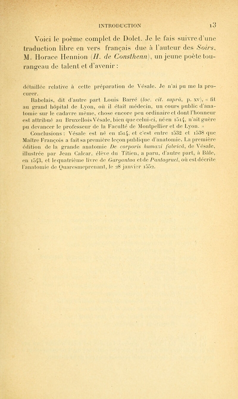 . Voici le poème complet de Dolet. Je le fais suivre d'une traduction libre en vers français due à l'auteur des Soirs, M. Horace Hennion {H. de Conslhenn), un jeune poète tou- rangeau de talent et d'avenir : détaillée relative à cette préparation de Vésale. Je n'ai pu me la pro- curer. Rabelais, dit d'autre part Louis Barré {loc. cil. supra, p. xv), « fit au grand hôpital de Lyon, où il était médecin, un cours public d'ana- tomie sur le cadavre même, chose encore peu ordinaire et dont l'honneur est attribué au Bruxellois Vésale, bien que celui-ci, néen i5i4, n'aitguère pu devancer le professeur de la Faculté de Montpellier et de Lyon. » Conclusions : Vésale est né en i5i4, et c'est entre i532 et i538 que Maître François a fait sa première leçon publique d'anatomie. La première édition de la grande anatomie De corporis hiimarJ fabricâ, de Vésale, illustrée par Jean Calcar, élève du Titien, a paru, d'autre part, à Bàle, en 1543, et lequatrième livre de Garganlaa elde Panlagriiel, oùestdécrite lanatomie de Ouaresmeprenant, le 28 janvier i552.