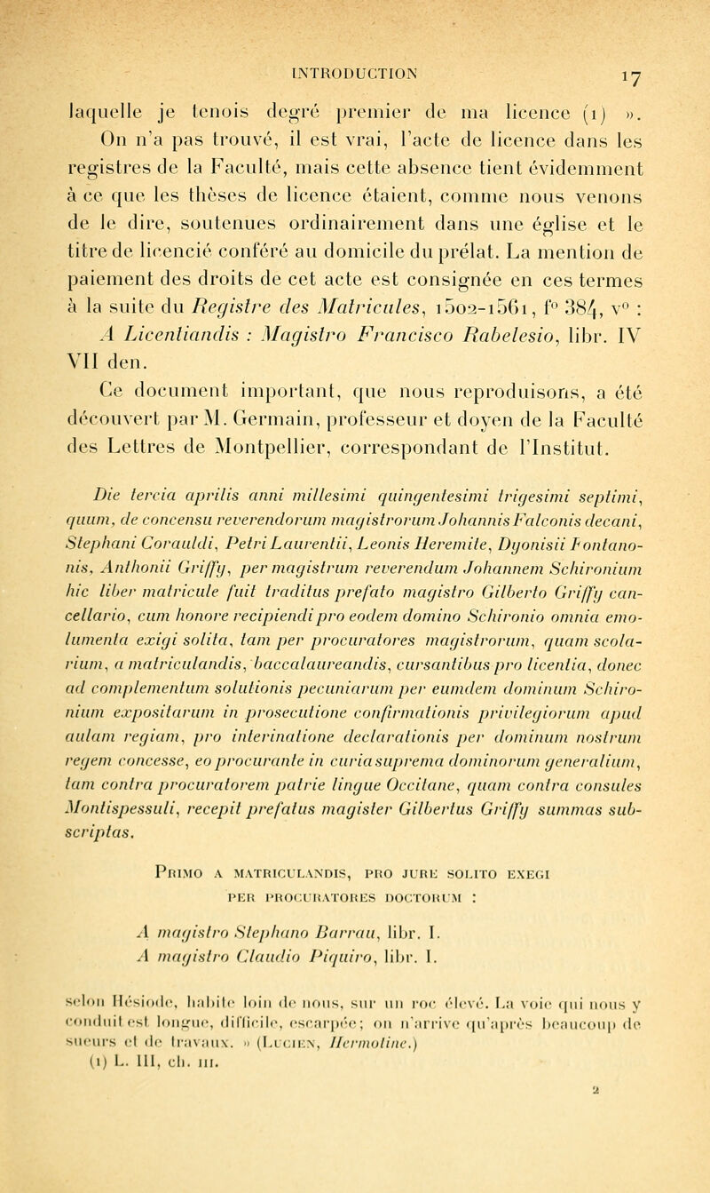 Jaquelle je tenois degré premier de ma licence (i) ». On n'a pas trouvé, il est vrai, l'acte de licence dans les registres de la Faculté, mais cette absence tient évidemment à ce que les thèses de licence étaient, comme nous venons de le dire, soutenues ordinairement dans une église et le titre de licencié conféré au domicile du prélat. La mention de paiement des droits de cet acte est consignée en ces termes à la suite du Registre des Matricules, i5o2-i5C)i, f'^ 384, ^'^' • A Licentiandis : Magistro Francisco Rabelesio, libr. IV VII den. Ce document important, que nous reproduisons, a été découvert par M. Germain, professeur et doyen de la Faculté des Lettres de Montpellier, correspondant de l'Institut. Die tercia apvilis anni millesimi quingentesimi trigesimi septimi, qiiiim, de concensu reverendorum magistroriim JohannisFalconis decani, Stephani Corauldi, PétriLaiirenlii, Léonin Ileremite, Dyonisii Pontano- nis, Anthonii Griffij^ permagistrum reverendum Johannem Schironium hic liber matricule fuit traditus prefato magistro Gilberto Griffy can- cellario^ cum honore recipiendipro eodem domino Schironio omnia emo- lumenta exigi solita, tam per procuratores magistrorum^ rpiam scola- riuni, a matriculandis, baccalaureandis, cursantibuspro licentia, donec ad complementum solutionis pecuniarum per eumdem dominum Schiro- nium expositarum in prosecutione confirmationis privilegiorum apud aulam regiam, pro interinatione declarationis per dominum nostrum regem concesse, eoprocurante in curiasuprema dominorum generalium, tam contra procuratorem patrie lingue Occitane, quam contra consules Montispessuli, recepit prefatus magister Gilbertus Griffy summas sub- scriptas. Primo a matriculandis, pro jurd solito exegi PER l>RO(;UlîAÏORES DOCTORL'iM : 4 magistro Stephnno Bari'au, libr. I. A magistro (Jlaudio Piquiro, lil)i-. I. selon Il('-si()(|c, li.iliilc loin de nous, siii' un ror (''levé, [.a voie (jui nous y coiidiiil osl. lontriic, dillirilc. ('SfjiriXM-; on n'.iri'ivc (|n'a[ir(''S Ix-aiicoui) (ie sueurs cl de lra\an\. ■• (Llcien, llennulinc.) (!) L. III. cl), m.