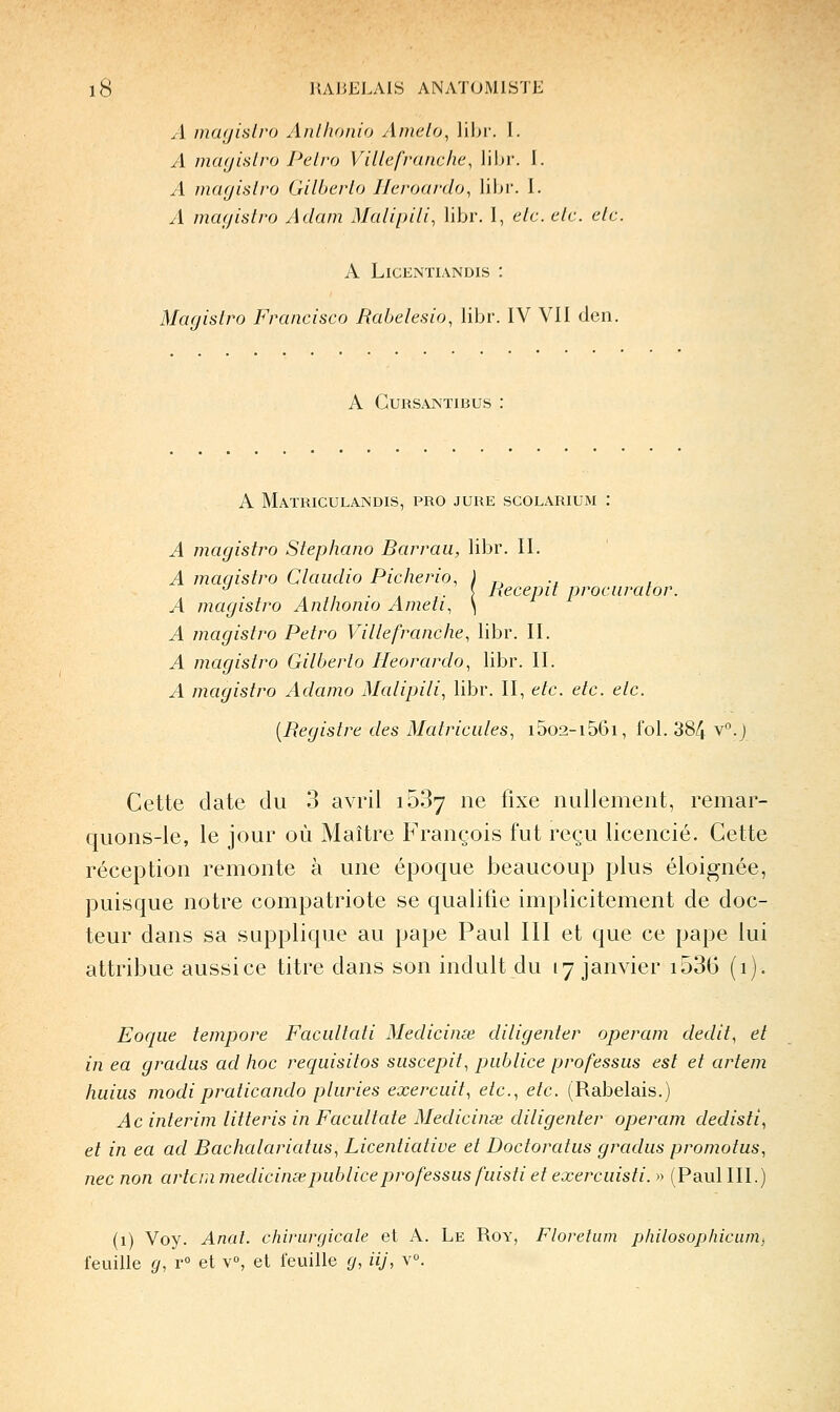 UAJiELAIS ANATOMISTE A mayislro Anlhonio Amelo, libr. I. A mafjislro Pelro Ville franche, libr. I. A mcujislro Gilherlo Jleroardo, libr. 1. A magislro Adam Malipili, libr. 1, elc. elc. etc. A LiCENTIANDIS : Magislro Francisco Rabelesio, libr. IV Vil den. A CURSANTIBUS .' A Matriculajndis, pro jure scolarium : A magislro Slephano Barraii, libr. II. A magislro Claudio Picherio, ) r, -i t ^ , . . . \ Recepil procuralor. A magislro Anlhonio Ameli, \ A magislro Pelro Ville franche, libr. II. A magislro Gilherlo Ileorardo, libr. II. A magislro Adamo Malipili, libr. II, elc. elc. elc. [Begislre des Malricules, i5o2-i56i, fol. 384 v°.j Cette date du 3 avril ib3j ne fixe nullement, remar- quons-le, le jour où Maître François fut reçu licencié. Cette réception remonte à une époque beaucoup plus éloignée, puisque notre compatriote se qualifie implicitement de doc- teur dans sa supplique au pape Paul III et que ce pape lui attribue aussi ce titre dans son induit du 17 janvier i536 (1). Eocjue lempore Facullati Medicinœ diligenler operam dedil, el in ea gradus ad hoc requisilos suscepil, piiblice professas esl el arlem huiiis modipralicando pluries exercuil, elc, elc. (Rabelais.) Ac inlerim lilleris in Facullale Medicinœ diligenler operam dedisli, el in ea ad Bachalarialiis, Licenlialive el Docloralus gradus promolus, nec non artcni medicinœ publiée pro fessus fuisli el exercuisli. » (Paul III.) (1) Voy. Anal, chirurgicale et A. Le Roy, Floretum philosophicumj feuille g, r° et v°, et feuille g, iij, v°.