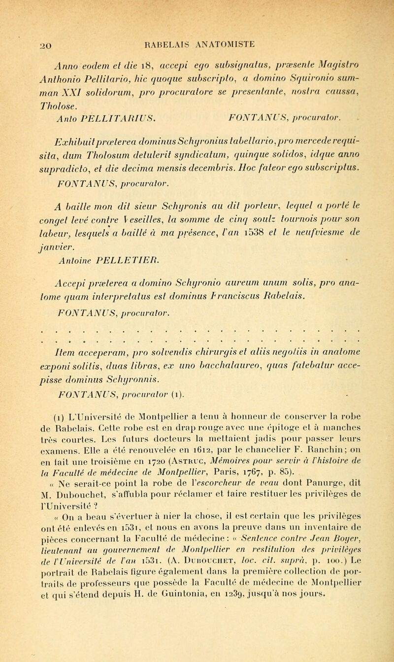 Anna eodem et die lii, accepi ego subsùjnalus, prœsente Magislro Anthonio Pellilario, hic qiioqiie subscriplo, a domino Srjuironio sum- man XXI solidorum, pro procaralore se presenlanle, noslra caussa^ Tholose. Anlo PELLITARIUS. FONTANUS, procumtor. Exhibaitprœterea dominusSchyronius tabellario.pro mercederequi- sita, dum Tholosum detulerit syndicatum, quinque solidos, idque anno supradicto, et die décima mensis decembris. Hoc fateor ego subscriptus. FONTANUS, pvocumlor. A baille mon dit sieur Schyronis au dit porteur, lequel a porté le conget levé contre leseilles, la somme de cinq soulz tournois pour son labeur, lesquels a baillé à ma présence, l'an i538 et le neufviesme de janvier. Antoine PELLETIER. Accepi prseterea a domino Schyronio aureum unum solis, pro ana- lome quam interpretatus est dominas Franciscus Rabelais. FONTANUS, procuralor. Item acceperam, pro solvendis chirurgis et aliis negoliis in anatome exponisolitis, duas libras, ex uno bacchalaureo, quas fatebatur acce- pisse dominas Schyronnis. FONTANUS, procuralor (i). (i) L'Université de Montpellier a tenu à honneur de conserver la robe de Rabelais. Cette robe est en drap rouge avec une épitoge et à manches très courtes. Les futurs docteurs la mettaient jadis pour passer leurs examens. Elle a été renouvelée en 1612, par le chancelier F. Ranchin; on en lait une troisième en 1720 (Asthuc, Mémoires pour servir à Vliisloire de la Faculté de médecine de Montpellier, Paris, 1767, p. 85). « Ne serait-ce point la robe de Vescorcheur de veau dont Panurge, dit M. Dubouchet, s'affubla pour réclamer et taire restituer les privilèges de rUniversité ? « On a beau s'évertuer à nier la chose, il est certain que les privilèges ont été enlevés en i53i, et nous en avons la preuve dans un inventaire de pièces concernant la Faculté de médecine: ((Sentence contre Jean Boijer, lieutenant au fjouvernement de Montpellier en restitution des privilèges de rUniversilé de Fan i53i. (A. Dubouchet, toc. cil. suprà, p. 100.) Le portrait de Rabelais figure également dans la première collection de por- traits de professeurs que possède la Faculté de médecine de Montpellier et qui s'étend depuis H. de Guintonia, en 1289, jusqu'à nos jours.