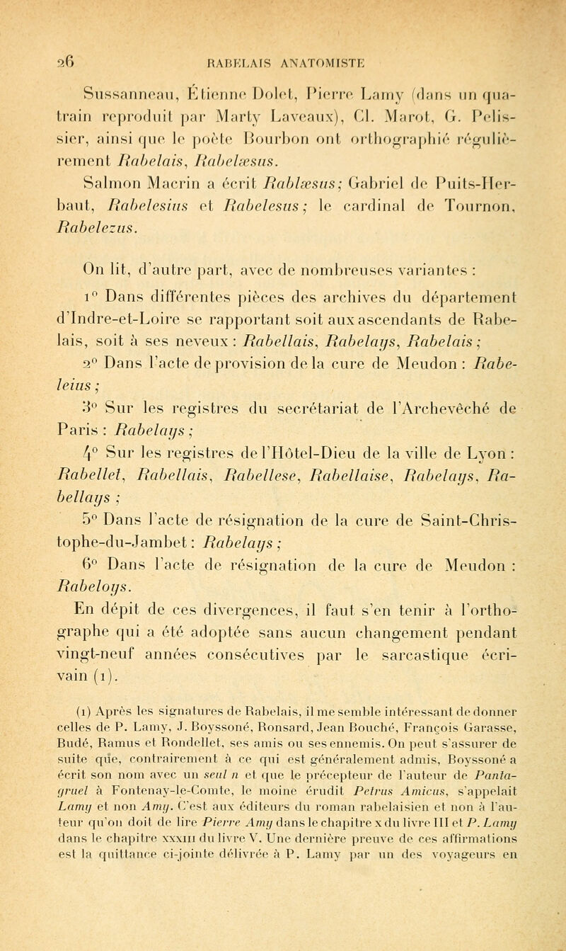 Sussanneau, Etienno, Dolot, Pierre Larny (dans un qua- train reproduit jDar Marty Laveaux), Cl. Marol, G. Pelis- sier, ainsi que le poêle Bourbon ont orthographié réguliè- rement liabelais^ liabelœsiis. Salmon Macrin a écrit Rahlœsas; Gabriel de Puits-IIer- baut, Rahelesius et Rabelesiis ; le cardinal de Tournon, Rabeleziis. On lit, d'autre part, avec de nombreuses variantes : 1*^ Dans différentes pièces des archives du département d'Indre-et-Loire se rapportant soit aux ascendants de Rabe- lais, soit à ses neveux: Rabellais, Rabelays, Rabelais; 2^ Dans l'acte de provision delà cure de Meudon : Rabe- leius ; 3*^ Sur les registres du secrétariat de l'Archevêché de Paris : Rabelays ; !f Sur les registres de l'Hôtel-Dieu de la ville de Lyon : Rabellel^ Rabellais^ Rabellesé, Rabellaise, Rabelays, Ra- bellays ; 5^ Dans l'acte de résignation de la cure de Saint-Chris- tophe-du-Jambet : Rabelays ; 6° Dans l'acte de résignation de la cure de Meudon : Rabeloys. En dépit de ces divergences, il faut s'en tenir à l'ortho- graphe qui a été adoptée sans aucun changement pendant vingt-neuf années consécutives par le sarcastique écri- vain (i), (i) Après les signatures de Rabelais, il me semble intéressant de donner celles de P. Lamy, J.Boyssoné, Ronsard, Jean Bouché, François Garasse, Budé, Ramus et Rondellet, ses amis ou ses ennemis. On peut s'assurer de suite que, contrairement à ce qui est généralement admis, Boyssoné a écrit son nom avec un seul n et que le précepteur de l'auteur de Panta- gruel à Fontenay-le-Comte, le moine érudit Pelrus Amicus, s'appelait Lamy et non Amy. C'est aux éditeurs du roman rabelaisien et non à l'au- teur qu'on doit de lire Pierre ^Imy dans le chapitre x du livre III et P. Lamz/ dans le chapitre xxxiii du livre V. Une dernière preuve de ces affirmations est la quittance ci-jointe délivrée à P. Lamy par un des voyageurs en