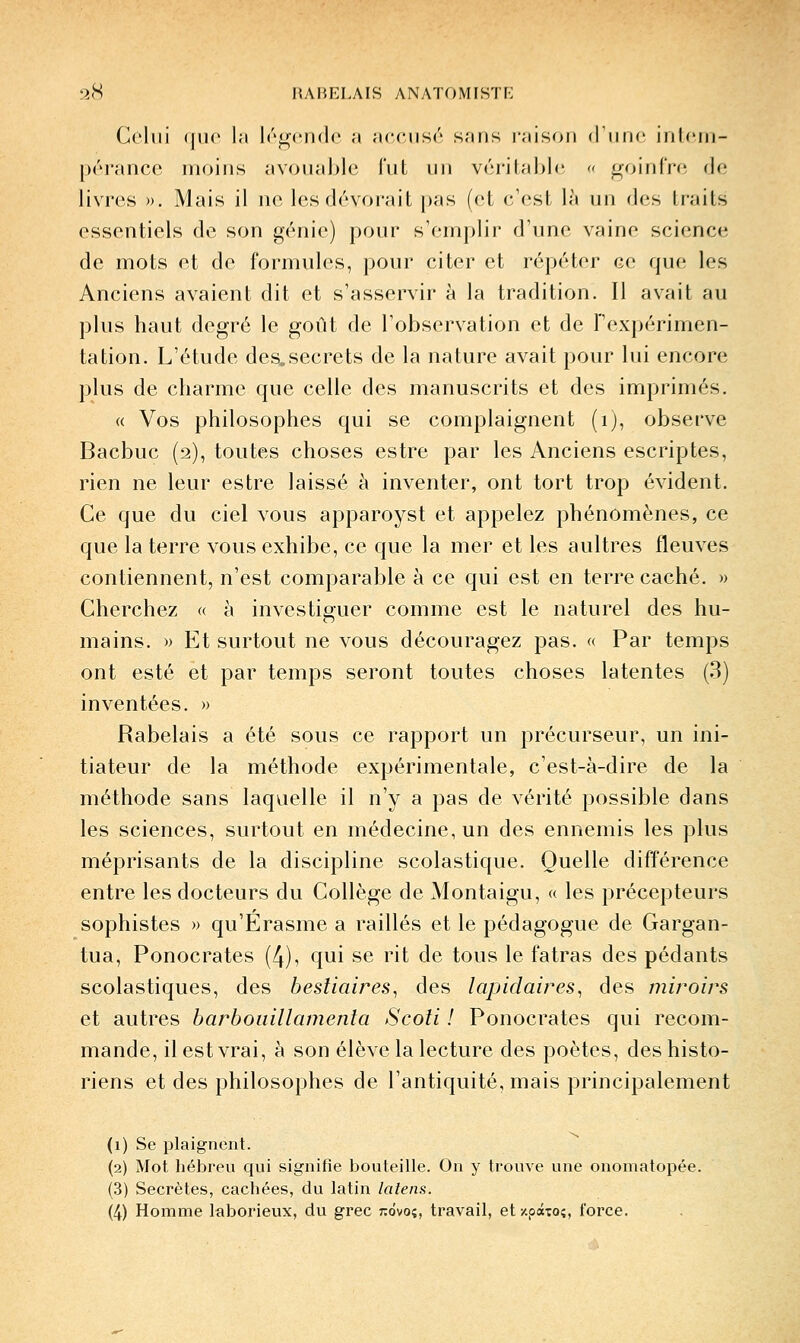 Celui (|iu' l;i Irj^crHlc a acciisr sans raison d iiih' inlcin- pérancc moins avoiiahlc l'ut un v('îritahl(î « goinfre de livres ». Mais il ne les dévorait pas (et c'est là un des traits essentiels de son génie) pour s'emplir d'une vaine science de mots et de formules, pour citer et répéter ce que les Anciens avaient dit et s'asservir à la tradition. Il avait au plus haut degré le goût de l'observation et de T'expérimen- ta tion. L'étude des^secrets de la nature avait pour lui encore plus de charme que celle des manuscrits et des imprimés. « Vos philosophes qui se complaignent (ij, observe Bacbuc (2), toutes choses estre par les Anciens escriptes, rien ne leur estre laissé à inventer, ont tort trop évident. Ce que du ciel vous apparoyst et appelez phénomènes, ce que la terre vous exhibe, ce que la mer et les aultres fleuves contiennent, n'est comparable à ce qui est en terre caché. » Cherchez « à investiguer comme est le naturel des hu- mains. » Et surtout ne vous découragez pas. « Par temps ont esté et par temps seront toutes choses latentes (3) inventées. » Rabelais a été sous ce rapport un précurseur, un ini- tiateur de la méthode expérimentale, c'est-à-dire de la méthode sans laquelle il n'y a pas de vérité possible dans les sciences, surtout en médecine, un des ennemis les plus méprisants de la discipline scolastique. Quelle différence entre les docteurs du Collège de Montaigu, « les précepteurs sophistes » qu'Erasme a raillés et le pédagogue de Gargan- tua, Ponocrates (4), qui se rit de tous le fatras des pédants scolastiques, des bestiaires, des lapidaires, des miroirs et autres harbouillamenla Scoli ! Ponocrates qui recom- mande, il est vrai, à son élève la lecture des poètes, des histo- riens et des philosophes de l'antiquité, mais principalement (1) Se plaignent. (2) Mot hébreu qui signifie bouteille. On y trouve une onomatopée. (3) Secrètes, cachées, du latin laîens. (4) Homme laborieux, du grec r.ôvoi, travail, et -/.paTOî, force.